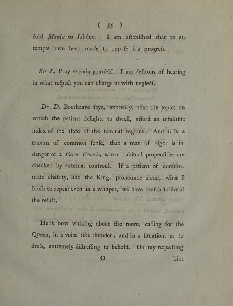 ( 55 ) l \ fold Manta to fubdue. I am aftonifhed that no at¬ tempts have been made to oppofe it’s progrefs. r /. ,1 4 •» . * ‘ * Sir L. Pray explain yourfelf. I am delirous of hearing in what refpedt you can charge us with negledt. i €J * ^ ^ f1. J -} .1. . • J i*. t J, &gt;. ^ Kji ! ,• • f y, _ Q, -Dr. Z). Boerhaave fays, exprefsly, that the topics on * » i * which the patient delights to dwell, afford an infallible y -■ j ,r ► , - , l / . j ^ , _ f e. * index of the ftate of the feminal regions. And it is a maxim of common fenfe, that a man of vigor is in danger of a Furor Veneris, when habitual propenfities are • * * checked by external controul. If a patient of confum- r • .s'1. * mate chaftity, like the King, pronounce aloud, what I blufh to repeat even in a whifper, we have reafon to dread the refult. .. .. , , • *•': ■  ■ ■ 1 • ' . item •* 4 *1 - He is now walking about the room, calling for the •» » , &gt; Queen, in a voice like thunder; and in a fituation, as to drefs, extremely diftreffing to behold. On my requeuing O him