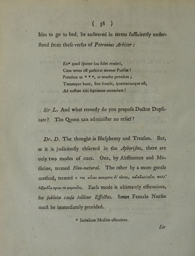 ( 5* ) him to go to bed, he anfwered in terms fufficiently under- flood from thefe verfes of Petromus Arbiter: Eli* quod fponte fua folet remitti. Cum mens eft pathicae memor Puellae ! Prendam te * * *, et tenebo prenfam ; Totamque hanc, fine fraudc, quantacunque eft. Ad coftam tibi feptimam recondam ! Sir L. And what remedy do you propofe Do&amp;or Dupli¬ cate? The Queen can adminifter no relief? Dr. D. The thought is Blafphemy and Treafon. But, as it is judicioufly obferved in the Aphoriftns, there are only two modes of cure. One, by Abftinence and Me¬ dicine, termed Non-natural. The other by a more gentle method, termed n ms afoas ccvaiptm St vifovii?, xaUxQotxxovIog voxx AppoMn tepua, tv mx^votlos. Each mode is ultimately efficacious, for fublata cauja tollitur Effettus. Some Female Nurfes mud be immediately provided. “V • * Indufium Medico oftendens. Sir