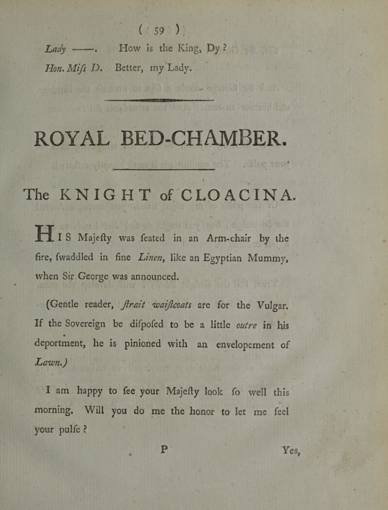 t Lady ——*. How is the King, Dy ? Hon. Mi/s D. Better, my Lady. ROYAL BED-CHAMBER. The KNIGHT of CLO ACINA. H I S Majefty was feated in an Arm-chair by the fire, Twaddled in fine Linen, like an Egyptian Mummy, when Sir George was announced. (Gentle reader, Jlrait waif coats are for the Vulgar. If the Sovereign be difpofed to be a little outre in his deportment, he is pinioned with an envelopement of Lawn.) I am happy to fee your Majelly look fo well this morning. Will you do me the honor to let me feel your pulfe ? P Yes,