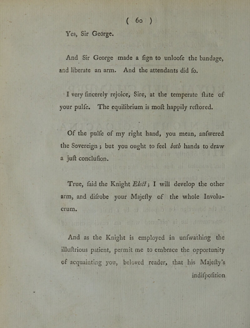 Yes, Sir George. And Sir George made a fign to unloofe the bandage, and liberate an arm. And the attendants did fo. I very fincerely rejoice. Sire, at the temperate ftate of your pulfe. The equilibrium is molt happily reftored. \ Of the pulfe of my right hand, you mean, anfwered the Sovereign 5 but you ought to feel both hands to draw a juft conclufion. True, faid the Knight Eleff; I will develop the other arm, and difrobe your Majefty of the whole Involu- crum. And as the Knight is employed in unfwathing the illuftrious patient, permit me to embrace the opportunity of acquainting you, beloved reader, that his Majefty’s indifpofttion