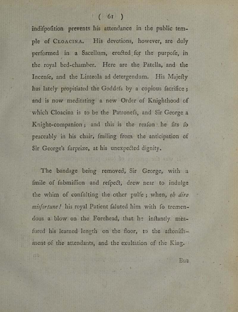 indifpofition prevents his attendance in the public tem¬ ple of Cloacina. His devotions, however, are duly performed in a Sacellum, ere&amp;ed for the purpofe, in « the royal bed-chamber. Here are the Patella, and the Incenfe, and the Linteola ad detergendum. His Majefly has lately propitiated the Goddefs by a copious facrihce $ and is now meditating a new Order of Knighthood of which Cloacina is to be the Patronefs, and Sir George a Knight-companion; and this is the reafon he fits fo peaceably in his chair, fmiling from the anticipation of Sir George’s furprize, at his unexpected dignity. ■ The bandage being removed, Sir George, with a (mile of fubmiffion and refpeft, drew near to indulge the whim of confulting the other pulfe ; when, ch dir? misfortune ! his royal Patient faluted him with fo tremen¬ dous a blow on the Forehead, that he inftantly mea- fured his learned length on the floor, to the aflonifh- ment of the attendants, and the exultation of the King.