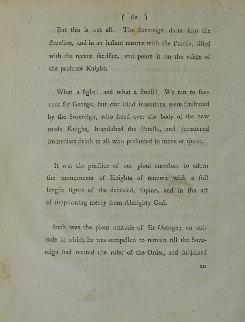 But this is not all. The Sovereign darts into the Sacellum, and in an inflant returns with the Patella, filled with the recent facrifice, and pours it on the vifage of — ' ' • ’• 4 * * •» s the proftrate Knight. • - * * &gt;. . , % • » ' * s ^ , What a fight! and what a fmell! We ran to fuc- % cour Sir George, but our kind intentions were fruflrated » by the Sovereign, who flood over the body of the new made Knight, brandifhed the Patella, and threatened immediate death to all who prefumed to move or fpeak. It was the pradice of our pious anceflors to adorn the monuments of Knights of renown with a full length figure of the deceafed, fupine, and in the ad of fupplicating mercy from Almighty God. Such was the pious attitude of Sir George; an atti¬ tude in which he was compelled to remain till the Sove¬ reign had recited the rules of the Order, and fubjoined an / * , i i