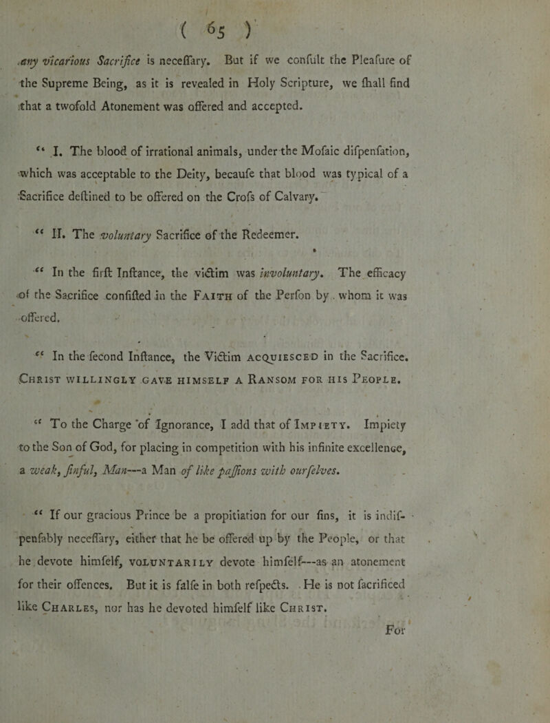 .any vicarious Sacrifice is neceffary. But if we confult the Pleafure of the Supreme Being, as it is revealed in Holy Scripture, we fhall find that a twofold Atonement was offered and accepted. f‘ I. The blood of irrational animals, under the Mofaic difpenfation, which was acceptable to the Deity, becaufe that blood was typical of a Sacrifice deftined to be offered on the Crofs of Calvary. “ II. The voluntary Sacrifice of the Redeemer. t ' tc In the firft Inftance, the vidtim was involuntary. The efficacy •of the Sacrifice confided in the Faith of the Perfon by . whom it was •offered. ec In the fecond Inftance, the Vidtim acquiesced in the Sacrifice. Christ willingly gave himself a Ransom for his People. \ * &lt;f To the Charge of Ignorance, I add that of Impiety. Impiety to the Son of God, for placing in competition with his infinite excellence, a weak, finful, Man—a Man of like pajfions with our [elves, “ If our gracious Prince be a propitiation for our fins, it is indif- • penfably neceffary, either that he be offered up by the People, or that he devote himfelf, voluntarily devote himfelf— as an atonement for their offences. But it is falfe in both refpedts. He is not facrificed like Charles, nor has he devoted himfelf like Christ. For