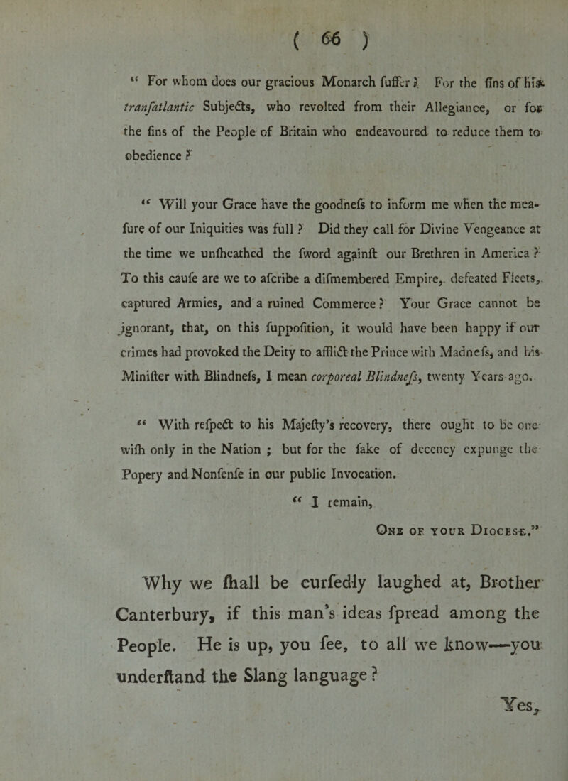 “ For whom does our gracious Monarch fuffcr l For the (Ins of hfe tranfatlantlc Subjects, who revolted from their Allegiance, or fos the fins of the People of Britain who endeavoured to reduce them to obedience F if Will your Grace have the goodnefs to inform me when the mea- fure of our Iniquities was full ? Did they call for Divine Vengeance at the time we unfheathed the fword ag^inft our Brethren in America ? To this caufe are we to afcribe a difmembered Empire,, defeated Fleets,, captured Armies, and a ruined Commerce? Your Grace cannot be ignorant, that, on this fuppofition, it would have been happy if out crimes had provoked the Deity to afflidt the Prince with Madnefs* and his Minifter with Blindnefs, I mean corporeal Bllndnefs, twenty Years ago. “ With refpedt to his Majefty’s recovery, there ought to be one- wilh only in the Nation ; but for the fake of decency expunge the Popery andNonfenfe in our public Invocation. “ I remain, One of your Diocese.” #* Why we fliall be curfedly laughed at, Brother Canterbury, if this man’s ideas fpread among the People. He is up, you fee, to all we know—you underftand the Slang language ? Yes.