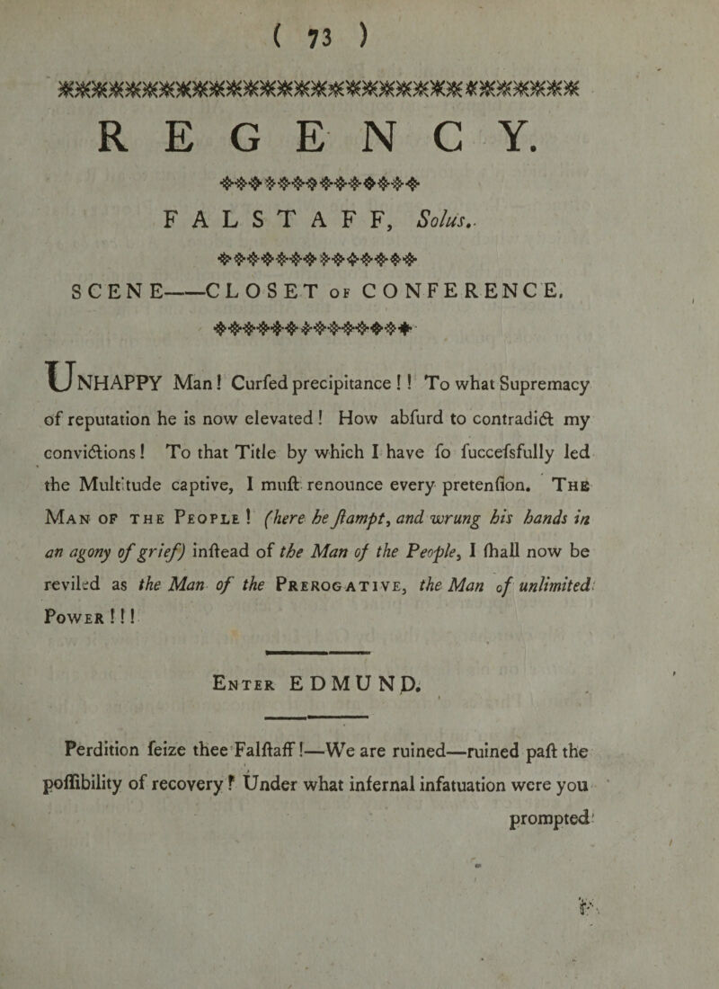 REGENCY. FALSTAFF, Solus.. •$&gt;$•■{£• ■$$&gt;'•$•’$■•$}• $••$•'&lt;$• ■$$•$■*$}• SCENE-CLOSET of CONFERENCE. U NHAPPY Man! Curfed precipitance !! To what Supremacy of reputation he is now elevated ! How abfurd to contradict my convictions! To that Title by which I have fo fuccefsfully led the Multitude captive, 1 muft renounce every pretenfion. The Man of the People! (here be Jlampt, and wrung his hands in an agony of grief) inltead of the Man of the People, I (hall now be reviled as the Man of the Prerogative, the Man of unlimited Power !!! Enter EDMUND. Perdition feize thee FalltafF!—We are ruined—ruined paft the poffibility of recovery ? Under what infernal infatuation were you prompted *&gt; &amp; /