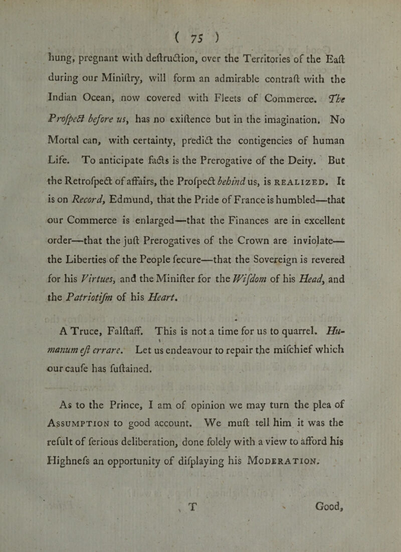 hung, pregnant with deftru&amp;ion, over the Territories of the Ball during our Miniftry, will form an admirable contrail with the Indian Ocean, now covered with Fleets of Commerce. The Profpett before us, has no txiftence but in the imagination. No Mortal can, with certainty, predict the contigencies of human Life. To anticipate Fadls is the Prerogative of the Deity. But the Retrofpedl of affairs, the Profped behind us, is realized. It is on Record, Edmund, that the Pride of France is humbled—that our Commerce is enlarged—that the Finances are in excellent order—that the juft Prerogatives of the Crown are inviolate— the Liberties of the People fecure—that the Sovereign is revered for his Virtues, and the Minifter for the Wisdom of his Head, and the Patriotifm of his Heart, 4* A Truce, Falftaff. This is not a time for us to quarrel. Hu- \ manum ejl errare. Let us endeavour to repair the mifchief which ourcaufe has fuftained. As to the Prince, I am of opinion we may turn the plea of Assumption to good account. We muft tell him it was the refult of ferious deliberation, done folely with a view to afford his Highnefs an opportunity of difplaying his Moderation. / ; t Good,