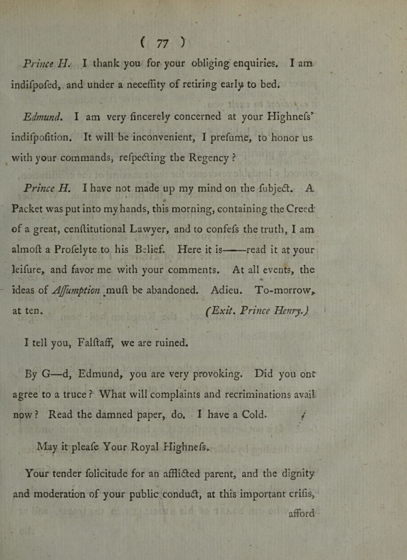 Prince H. I thank you for your obliging enquiries. I am indifpofed, and under a neceffity of retiring early to bed. — 1 % Edmund. I am very fincerely concerned at your Highnefs’ indifpofition. It will be inconvenient, I prefume, to honor us with your commands, refpedling the Regency ? Prince H. I have not made up my mind on the fubjedt. A • Packet was put into my hands, this morning, containing the Creed of a great, cenftitutional Lawyer, and to confefs the truth, I am almoft a Profelyte to his Belief. Here it is-read it at your leifure, and favor me with your comments. At all events, the _ «% ideas of Affumption mull be abandoned. Adieu. To-morrow* at ten. (Exit, Prince Henry.) - 4 I tell you, FalftafF, we are ruined. By G—d, Edmund, you are very provoking. Did you ont agree to a truce ? What will complaints and recriminations avail now ? Read the damned paper, do. I have a Cold. i ' - May it pleafe Your Royal Highnefs.. Your tender folicitude for an afflidted parent, and the dignity and moderation of your public condudt, at this important cribs, afford