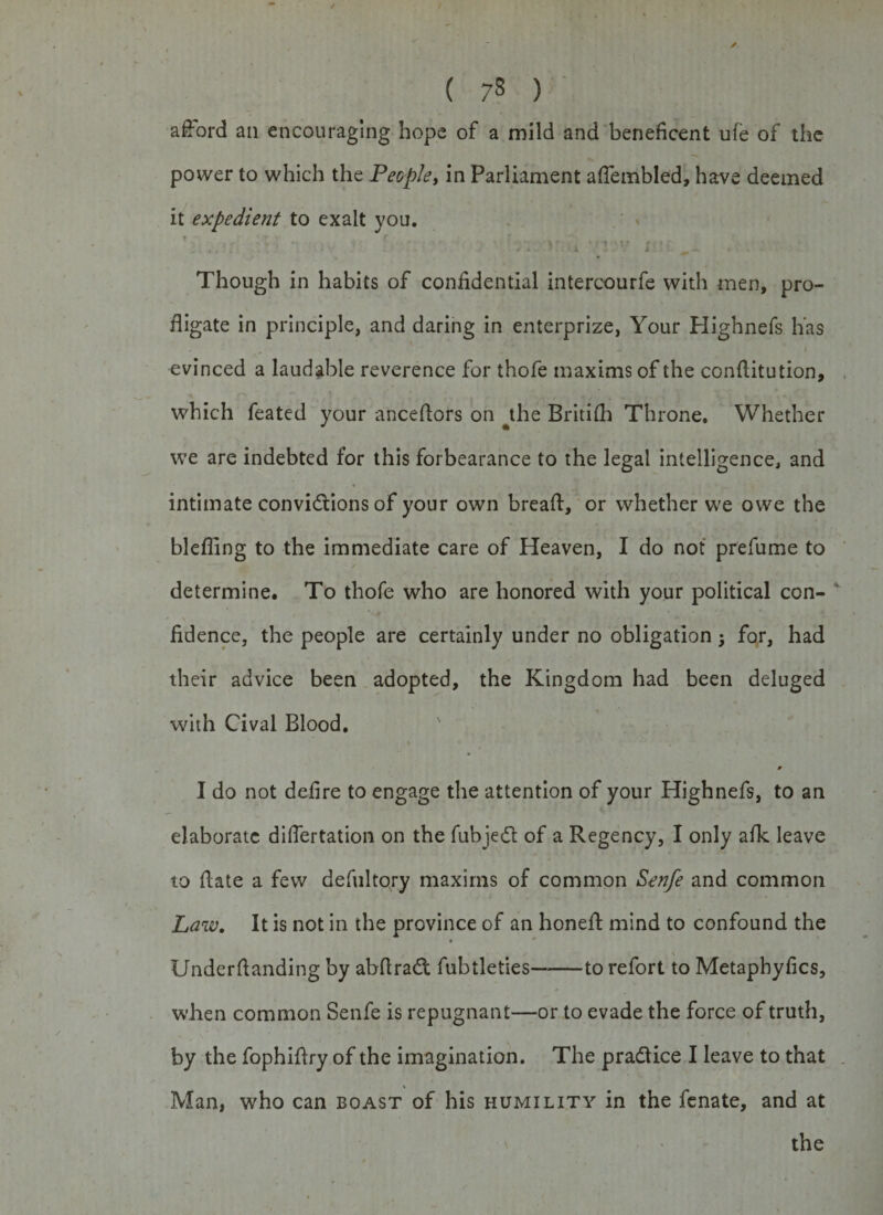 afford an encouraging hope of a mild and beneficent ufe of the power to which the People, in Parliament affembled, have deemed it expedient to exalt you. ■ &gt; +&amp; y . • r • v n ! :r \&gt;i v j\n. . . Though in habits of confidential intercourfe with men, pro¬ fligate in principle, and daring in enterprize, Your Highnefs has evinced a laudable reverence for thofe maxims of the conditution, which feated your ancedors on the Britifh Throne. Whether we are indebted for this forbearance to the legal intelligence, and intimate convidtions of your own bread, or whether we owe the bleflfng to the immediate care of Heaven, I do not prefume to determine. To thofe who are honored with your political con¬ fidence, the people are certainly under no obligation j for, had their advice been adopted, the Kingdom had been deluged with Cival Blood. 0 I do not defire to engage the attention of your Highnefs, to an elaborate differtation on the fubjedl; of a Regency, I only afk leave to date a few defultory maxims of common Senfe and common Law. It is not in the province of an honed mind to confound the 9 Underdanding by abdradt fubtleties-to refort to Metaphyfics, when common Senfe is repugnant—or to evade the force of truth, by the fophidry of the imagination. The pradiice I leave to that Man, who can boast of his humility in the fenate, and at the