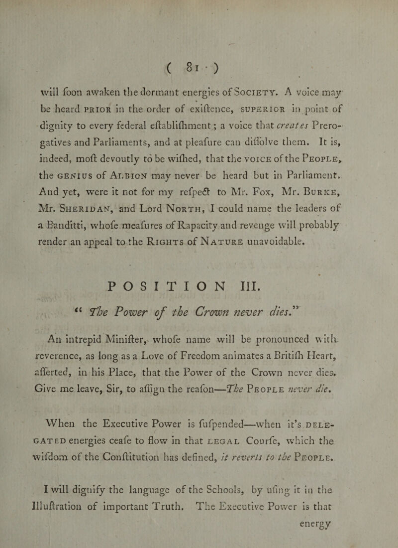 will Toon awaken the dormant energies of Society. A voice may be heard prior in the order of exigence, superior in point of dignity to every federal eftablifhment; a voice that creates Prero¬ gatives and Parliaments, and at pleafure can dillblve them. It is, indeed, moft devoutly to be wilhed, that the voice of the People,. the genius of Albion may never be heard but in Parliament, And yet, were it not for my refpe&lt;5t to Mr. Fox, Mr. Burke, Mr. Sheridan, and Lord North, I could name the leaders of a Banditti, whofe meafures of Rapacity and revenge will probably render an appeal to the Rights of Nature unavoidable. » POSITION III. cl The Power of the Crown never dies.” An intrepid Minifter,- whofe name will be pronounced with, reverence, as long as a Love of Freedom animates a Britifli Heart, afferted, in his Place, that the Power of the Crown never dies. Give me leave, Sir, to affign the reafon—The People never die. When the Executive Power is fufpended—when it’s dele¬ gated energies ceafe to flow in that legal Courfe, which the wifdom of the Conflitution has defined, it reverts to the People. I will dignify the language of the Schools, by ufing it in the Illuftration of important Truth. The Executive Power is that energy