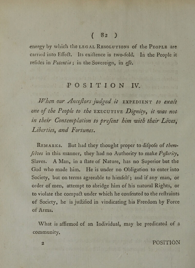 ( 32 ) energy by which the leg al Resolutions of the People are carried into Effedt. Its exiftence is two-fold. In the People it refides in Potentia ; in the Sovereign, in ejfe. POSITION IV. When our Ancejlors judged it expedient to exalt one of the People to the executive Dignity, it was not in their Contemplation to prefent him with their Lives, Liberties, and Fortunes. Remarks. But had they thought proper to difpofe of them- felves in this manner, they had no Authority to make Pojlerity, Slaves. A Man, in a ftate of Nature, has no Superior but the God who made him. He is under no Obligation to enter into Society, but on terms agreeable to himfelf; and if any man, or order of men, attempt to abridge him of his natural Rights, or to violate the compact under which he confented to the reftraints of Society, he is jufhified in vindicating his Freedom by Force of Arms. What is affirmed of an Individual, may be predicated of a community.