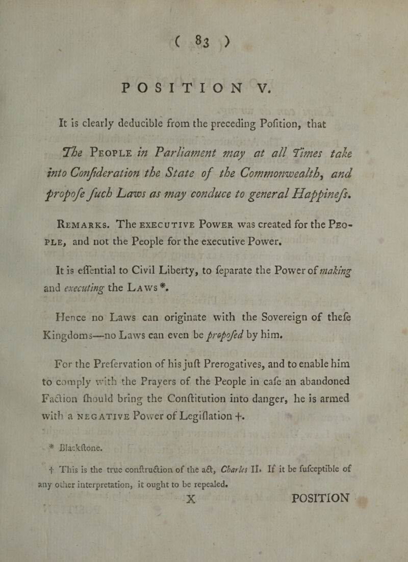 POSITION V. % It is clearly deducible from the preceding Polition, that The People in Parliament may at all Times tale into Conjideration the State of the Commonwealth, and propofe fuch Laws as may conduce to general Happinefs. Remarks. The executive Power was created for the Peo¬ ple, and not the People for the executive Power. It is eflential to Civil Liberty, to feparate the Power of mating and executing the Laws*. Hence no Laws can originate with the Sovereign of thefe Kingdoms—no Laws can even be pr&amp;pofed by him. For the Prefervation of his juft Prerogatives, and to enable him to comply with the Prayers of the People in cafe an abandoned Faction ftiould bring the Conftitution into danger, he is armed with a negative Power of Legiftation t« * Blackflone. f This is the true conftruftion. of the aft, Charles II* If it be fufceptible of any other interpretation, it ought to be repealed.