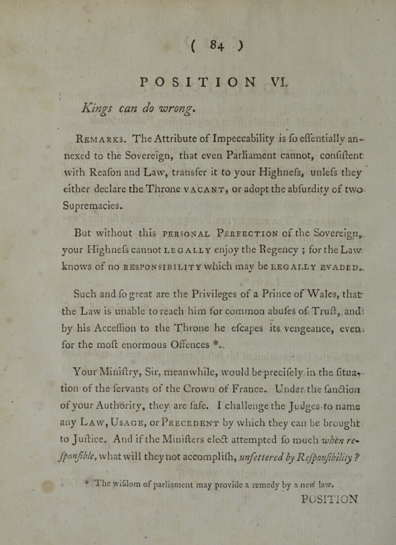 ( «4 ) POSITION VL Kings ca?i do wrong. Remarks. The Attribute of Impeccability is fo effentially an- • ; i, , ; , nexed to the Sovereign, that even Parliament cannot, confident with Reafon and Law, transfer it to your Highnefs, unlefs they either declare the Throne vacant, or adopt the abfurdity of two Supremacies. But without this personal Perfection of the Sovereign, your Highnefs cannot leg all Y enjoy the Regency ; for the Law knows of no responsibility which may be legally evaded,. Such and fo great are the Privileges of a Prince of Wales, that the Law is unable to reach him for common abufes of Trufl, and* by his Acceffion to the Throne he efcapes its. vengeance, evenu for the mod: enormous Offences Your Miniftry, Sir, meanwhile, would beprecifely in the fitua-* tion of the fervants of the Crown of France- Under the fancliou of your Authority, they are fafe. I challenge the Judges-to name any Law, Usage, or Precedent by which they can be brought to Juffice. And if the Minifters ele«5t attempted fo much when re~ fponjible, what will they not accomplifh, unfettered by Refponjibility. f . '*■ 1 he wiklom of parliament may provide a remedy by a nevtf law* POSITION i