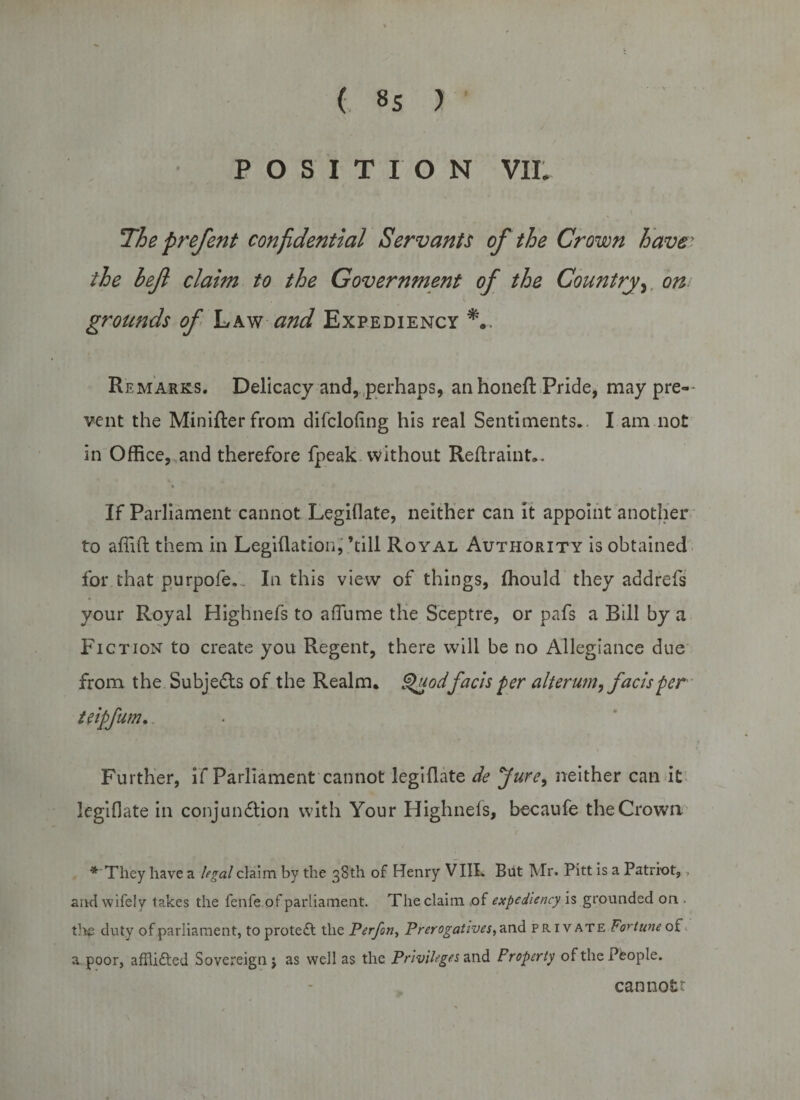 POSITION VIL The prefent confidential Servants of the Crown have' the hef claim to the Government of the Country, ow grounds of Law and Expediency Remarks. Delicacy and, perhaps, an honefl Pride, may pre¬ vent the Minifler from difclofing his real Sentiments.. I am not in Office, and therefore fpeak without Reftraint.. If Parliament cannot Legiflate, neither can it appoint another to affift them in Legiflation, ’till Royal Authority is obtained for that purpofe. . In this view of things, ffiould they addrefs your Royal Highnefs to affiime the Sceptre, or pafs a Bill by a Fiction to create you Regent, there will be no Allegiance due from the Subjects of the Realm. Qgodfacts per alterum, facts per teipfum. Further, if Parliament cannot legiflate de Jure, neither can it legiflate in conjunction with Your Highnefs, becaufe the Crown * They have a legal claim by the 38th of Henry VIII. But Mr. Pitt is a Patriot, . and wifely takes the fenfe of parliament. The claim .of expediency is grounded on . the duty of parliament, to prote£l the Perfon, Prerogatives,a.nd private Fortune of a poor, afflifted Sovereign j as well as the Privileges and Property of the People. cannotr