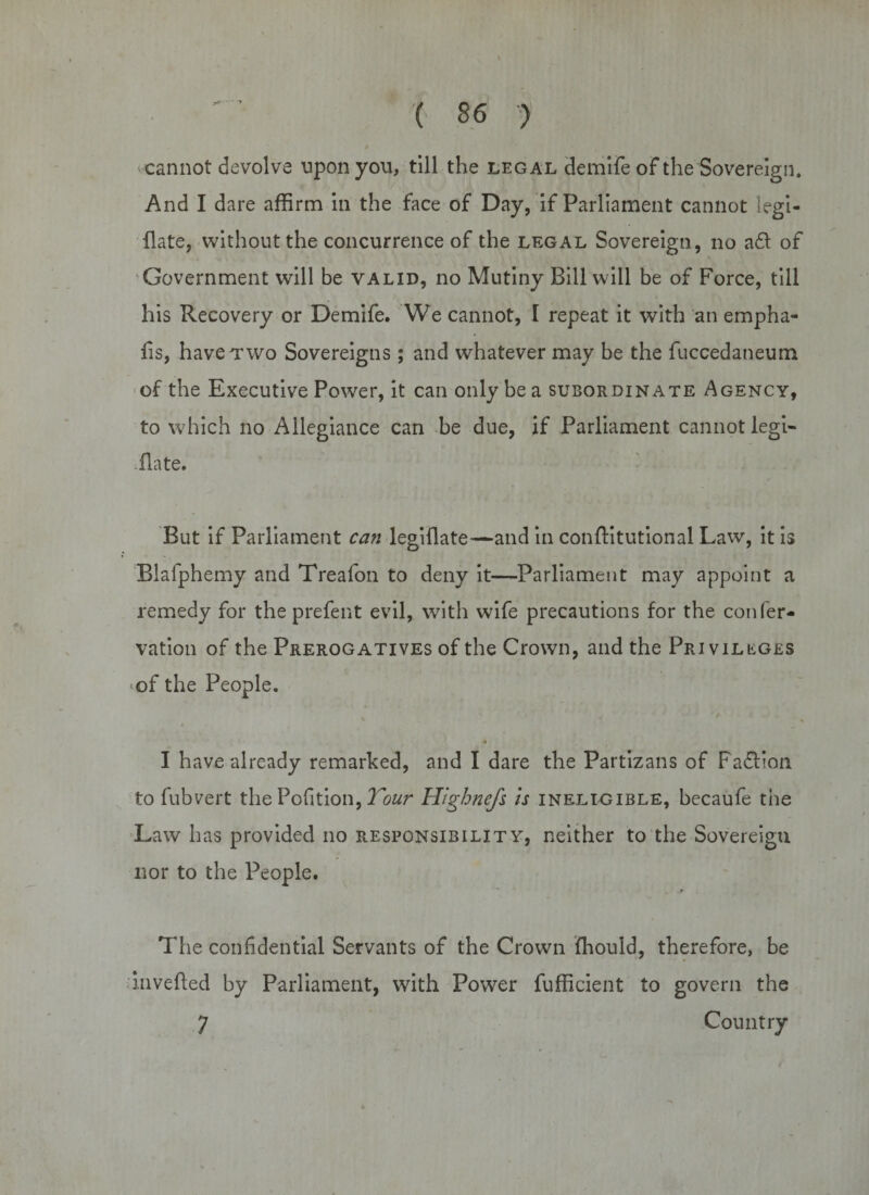 cannot devolve upon you, till the legal demife of the Sovereign. And I dare affirm in the face of Day, if Parliament cannot legi- flate, without the concurrence of the legal Sovereign, no a£t of Government will be valid, no Mutiny Bill will be of Force, till his Recovery or Demife. We cannot, 1 repeat it with an empha- fis, have two Sovereigns; and whatever may be the fuccedaneum of the Executive Power, it can only be a subordinate Agency, to which no Allegiance can be due, if Parliament cannot legi- flate. But if Parliament can legiflate—and in conftitutional Law, it is Biafphemy and Treafon to deny it—Parliament may appoint a remedy for the prefent evil, with wife precautions for the confer- vation of the Prerogatives of the Crown, and the Pri viLtGES of the People. * I have already remarked, and I dare the Partizans of Fadlion to fubvert the Pofition, Tour Higbnefs is ineligible, becaufe tire Law has provided no responsibility, neither to the Sovereign nor to the People. The confidential Servants of the Crown ffiould, therefore, be invefted by Parliament, with Power fufficient to govern the 7 Country