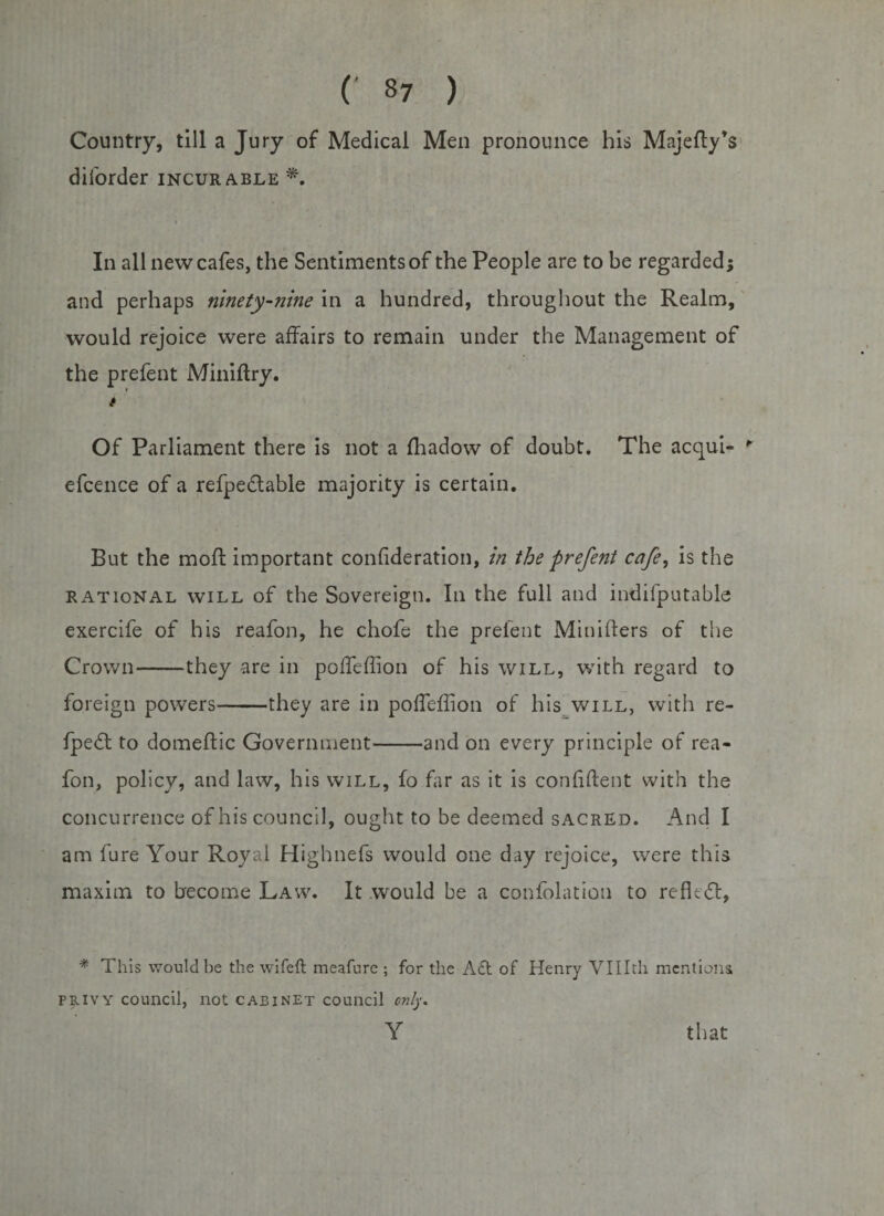 Country, till a Jury of Medical Men pronounce his Majefly’s diforder incurable *. In all new cafes, the Sentiments of the People are to be regarded; and perhaps ninety-nine in a hundred, throughout the Realm, would rejoice were affairs to remain under the Management of the prefent Miniflry. r t Of Parliament there is not a ffiadow of doubt. The acqui- ' efcence of a refpedtable majority is certain. But the mod important confideration, in the prefent cafe, is the rational will of the Sovereign. In the full and indifputable exercife of his reafon, he chofe the prefent Minilfers of the Crown-they are in poffeffion of his will, with regard to foreign powers-they are in poffeffion of his will, with re- fpe6l to domeftic Government-and on every principle of rea¬ fon, policy, and law, his will, fo far as it is confident with the concurrence of his council, ought to be deemed sacred. And I am fure Your Royal Highnefs would one day rejoice, were this maxim to become Law. It would be a confblation to reflect, * This would be the wife ft meafurc ; for the Aft of Henry VUIth mentions privy council, not cabinet council only. Y that