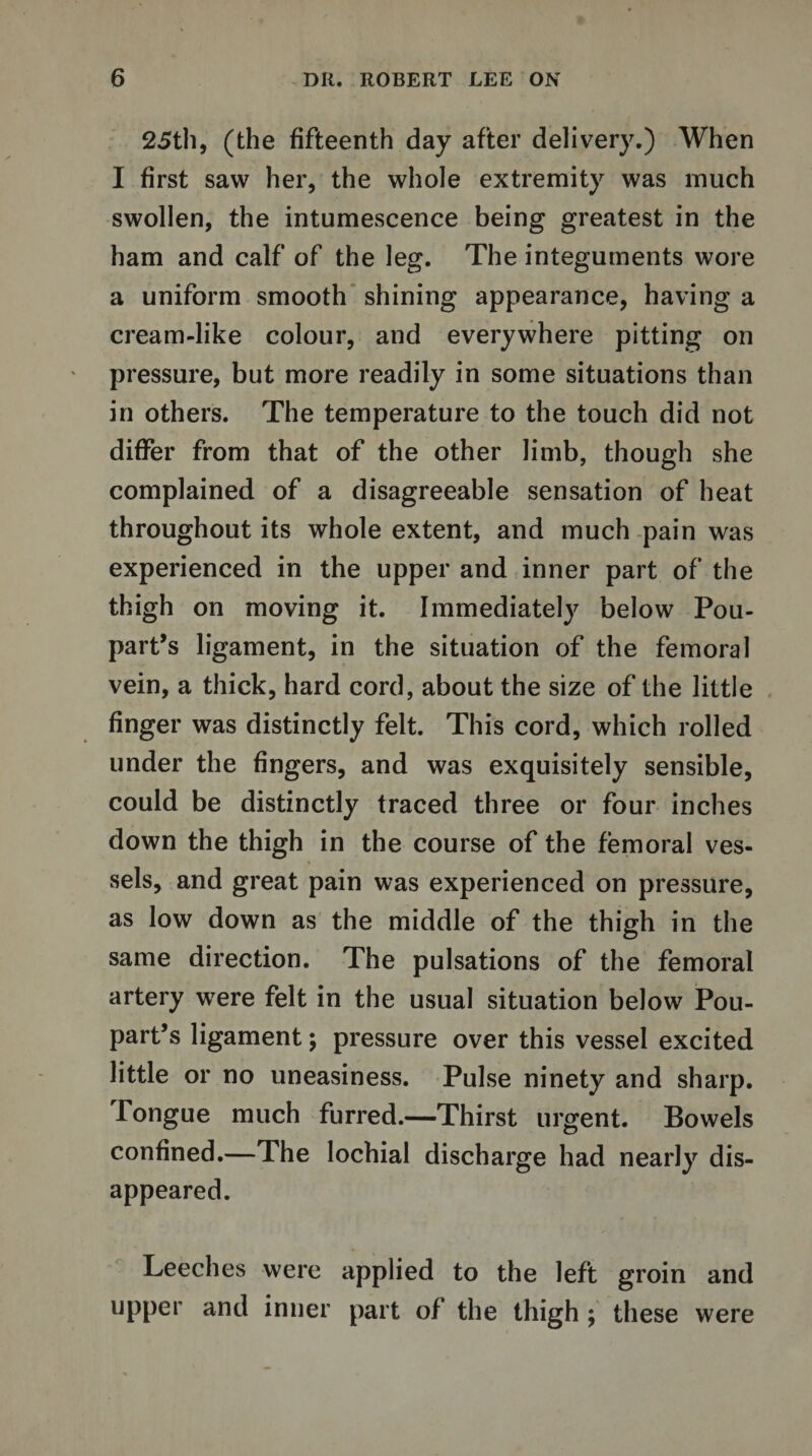 25th, (the fifteenth day after delivery.) When I first saw her, the whole extremity was much swollen, the intumescence being greatest in the ham and calf of the leg. The integuments wore a uniform smooth shining appearance, having a cream-like colour, and everywhere pitting on pressure, but more readily in some situations than in others. The temperature to the touch did not differ from that of the other limb, though she complained of a disagreeable sensation of heat throughout its whole extent, and much pain was experienced in the upper and inner part of the thigh on moving it. Immediately below Pou- part’s ligament, in the situation of the femoral vein, a thick, hard cord, about the size of the little finger was distinctly felt. This cord, which rolled under the fingers, and was exquisitely sensible, could be distinctly traced three or four inches down the thigh in the course of the femoral ves¬ sels, and great pain was experienced on pressure, as low down as the middle of the thigh in the same direction. The pulsations of the femoral artery were felt in the usual situation below Pou- part’s ligament; pressure over this vessel excited little or no uneasiness. Pulse ninety and sharp. Tongue much furred.—Thirst urgent. Bowels confined.—The lochial discharge had nearly dis¬ appeared. Leeches were applied to the left groin and upper and inner part of the thigh ; these were