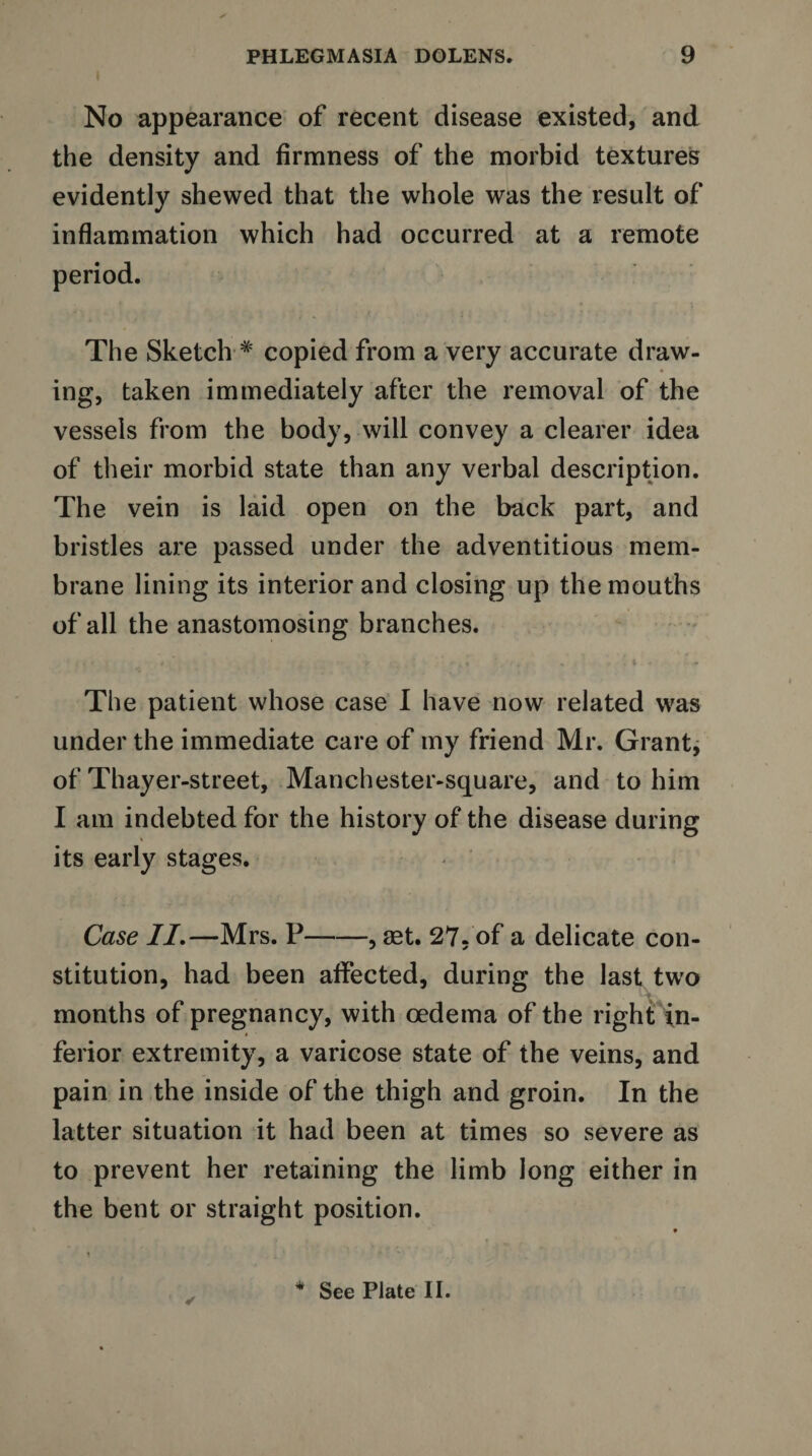 No appearance of recent disease existed, and the density and firmness of the morbid textures evidently shewed that the whole was the result of inflammation which had occurred at a remote period. The Sketch * copied from a very accurate draw¬ ing, taken immediately after the removal of the vessels from the body, will convey a clearer idea of their morbid state than any verbal description. The vein is laid open on the back part, and bristles are passed under the adventitious mem¬ brane lining its interior and closing up the mouths of all the anastomosing branches. The patient whose case I have now related was under the immediate care of my friend Mr. Grant, of Thayer-street, Manchester-square, and to him I am indebted for the history of the disease during its early stages. Case II.—Mrs. P-, aet. 27- of a delicate con¬ stitution, had been affected, during the last two months of pregnancy, with oedema of the right in¬ ferior extremity, a varicose state of the veins, and pain in the inside of the thigh and groin. In the latter situation it had been at times so severe as to prevent her retaining the limb long either in the bent or straight position. See Plate II.