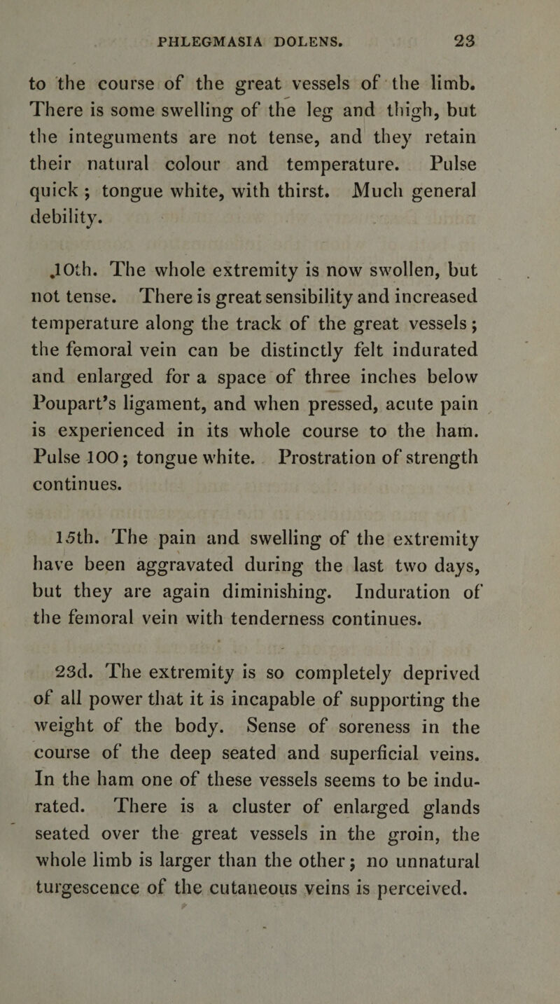 to the course of the great vessels of the limb. There is some swelling of the leg and thigh, but the integuments are not tense, and they retain their natural colour and temperature. Pulse quick ; tongue white, with thirst. Much general debility. ,10th. The whole extremity is now swollen, but not tense. There is great sensibility and increased temperature along the track of the great vessels; the femoral vein can be distinctly felt indurated and enlarged for a space of three inches below Poupart’s ligament, and when pressed, acute pain is experienced in its whole course to the ham. Pulse 100; tongue white. Prostration of strength continues. 15th. The pain and swelling of the extremity have been aggravated during the last two days, but they are again diminishing. Induration of the femoral vein with tenderness continues. * 23d. The extremity is so completely deprived of all power that it is incapable of supporting the weight of the body. Sense of soreness in the course of the deep seated and superficial veins. In the ham one of these vessels seems to be indu¬ rated. There is a cluster of enlarged glands seated over the great vessels in the groin, the whole limb is larger than the other; no unnatural turgescence of the cutaneous veins is perceived.