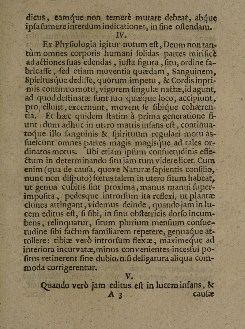 dicus, camt^ue non. temeri mutare debeat, abc^uc ipfafumere interdum indicationes, in fine oftendam. IV. Ex ‘Phyfiologia igitur notum eft, Deum non tan¬ tum omnes corporis humani folidas partes mirifici ad aftiones fuas edendas, jufta figura, fitu, ordine fa- bricafie, fed etiam moventia quaedam , Sanguinem, Spiritusque dcdiffe, quorum impetu , &amp; Cordisinpri- mis continuo motu, vigorem fingulae na€l:ae,id agunt, ad quoddeftinatae funtkio quaeque loco, accipiunt, proc ellunt,excernunt, movent fe fibique cohaeren¬ tia. ' Et haec quidem ftatim a prima generatione fi¬ unt I dum adhuc in utero matris infans eft, continua- toque illo fanguinis &amp; fpirituum regulari motu as- fuefeunt'omnes partes magis magisque ad tales or¬ dinatos motus. Ubi etiam ipfum confuetudinis effe- ftum in determinando fitu jam tum videre licet. Cum enim (qua de caufa, quove Naturae fapientis confilio, nunc non difputo) foetus talem in utero fitum habeat, Ut genua cubitis fint proxima,manus manui fuper- impofita, pedesque introifum ita reflexi, ut plantae clunes attingant, videmus deinde , quando jam in lu¬ cem editus eft, fi fibi, in finu obftetricis dorfo incum¬ bens, relinquatur, fitum plurium menfium confue- tudine fibi fa&amp;um familiarem repetere, genua^ue at¬ tollere: tibiae ver6 introrfum flexae, maximeqnc ad interiora incurvatae,minus conveniehtcs-incesfui po- fitus retinerent fine dubiom.fi deligatura aliqua com¬ moda corrigerentur. V. Quando ver6 jam editus eft in lucem infans, it