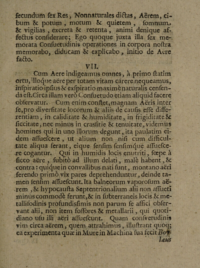 fecundum fex Res, Nonnaturalcs diflas. Aerem, ci¬ bum &amp;c potum , motum Sc quietem , fomnurru &amp; vigilias , excreta &amp; retenta, animi denique af- feGus confiderare; Ego quoque juxta illa fex me¬ morata Confuetudinis operationes in corpora noftra memorabo, diducam h explicabo, initio de Acre fafto. VII. Cum Acre indigeamus omnes, a primo ftatim ortu, dloque aere per totam vitam carere nequeamus, infpiratio ipfius&amp; exfpiratio maximi naturalis cenfen- da eft.Circa illam ver6 Confuetudo etiam aliquid facere obfervatur. Cum enim conftet,magnam Aeris inter fe,pro diverfitate locorum U aliis de caufis efle diffe¬ rentiam, in caliditate &amp; humiditate, in frigidicateSc ficcitate,nec minus in crasfitie &amp; tenuitate, videmus homines qui in uno illorum degunt, ita paulatim ei¬ dem afluefccrc , ut alium non nifi cum difficul¬ tate aliqua ferant, eique fenfim (enfimque affiiefcc- re cogantur. Qiii in humidis locis enutriti, foepe k ficco aere , fubit6 ad illum delati, male habent, ic contra: quiquein convallibus nati funt, montano aeri ferendo prim6 vix pares deprehenduntur, deinde ta¬ men lenfim affuefeunt. Ita balneorum vaporofum ae¬ rem , hypocaufta Septentrionalium alii non affueti minus commodi ferunt^Sc in fubterraneis locis &amp;mc- tallifodinis profundisfimis non parum fe affici obfer- vant alii, non item fofibres &amp; metallarii, qui quoti¬ diano ufu illi aeri affuefeunt. Quam coafvemdinis vim circa aerem, quem attrahimus, illuftrant quoq; ea experimenta quae in Mure in Machina fua fecit Bo# Um