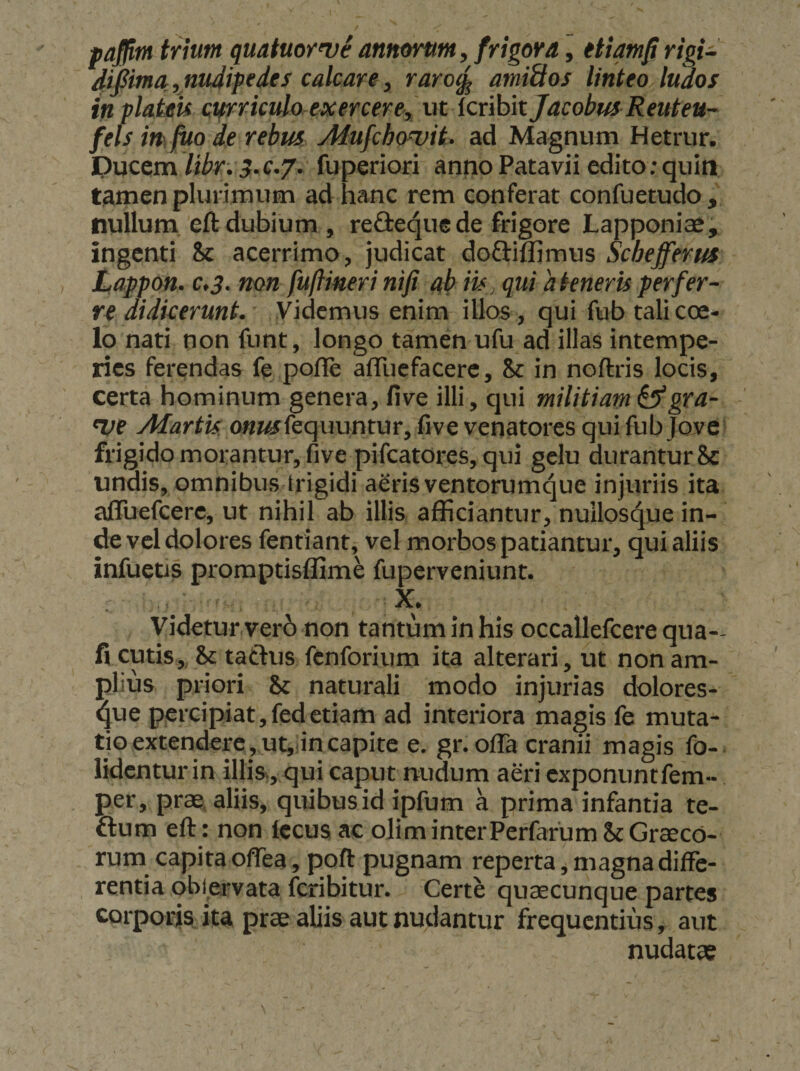paffitn tnum quatuor^ve annorunt, frigova, ttiam^ ^ifima,nudipedes calcare, raro^ amittos linteoAudos in plaim curriculo exercere, ut Icribit Jacobus Reuteu- fels m fito de rebus Alufcbowit. ad Magnum Hetrur. Ducem libr. 3.e,j. fuperiori anno Patavii edito: quin tamen plurimum ad hanc rem conferat confuetudo , nullum eft dubium , redieque de frigore Lapponiae, ingenti Sc acerrimo, judicat doftiflimus Schefferus Lappon. C.3. non fuflineri nifi ab iis, qui akneris perfer¬ re didicerunt. Videmus enim illos, qui fub tali cce- lo nati non funt, longo tamen ufu ad illas intempe¬ ries ferendas fe pofle aflliefacerc, 8c in noftris locis, certa hominum genera, five illi, qui militiam ^gra- nje Afartk o«ftSjfequuntur, five venatores qui fub Jove frigido morantur, five pifcatores, qui gelu durantur 8c undis, omnibus trigidi aeris ventorumque injuriis ita aflTuefcere, ut nihil ab illis afficiantur, nuilosque in¬ de vel dolores fentiant, vel morbos patiantur, qui aliis infuctis promptisffime fuperveniunt. X. Videtur ver6 non tantum in his occallefcere qua-- fi cutis,, &amp; taftus fenforium ita alterari, ut non am¬ plius priori &amp; naturali modo injurias dolores- 4ue percipiat, fedetiam ad interiora magis fe muta¬ tio extendere, ut, in capite e. gr. ofla cranii magis fo- lidcntur in illis, qui caput nudum aeri exponuntfem- per, prae; aliis, quibus id ipfum a prima infantia te- flum eft : non lecus ac olim interPerfarum St Graeco¬ rum capita oflea, poft pugnam reperta, magna diffe¬ rentia oblervata feribitur. Certe qviaecunque partes corporis ita prae aliis aut nudantur frequentius, aut nudatae
