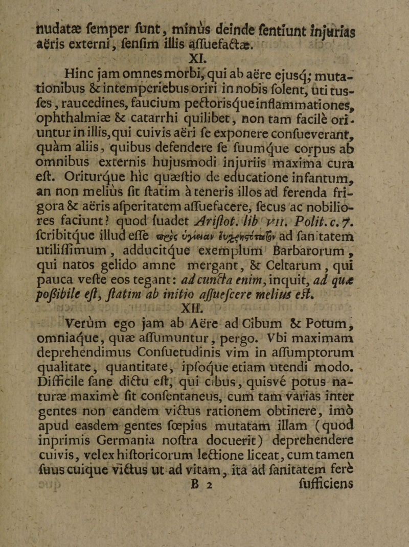 nudatae femper funt, minus deinde fentiunt injurfas aeris externi, fenOm illis alTuefa^as. XI. Hinc jam omnes morbi, qui ab aere ejusd* muta¬ tionibus Scintemperiebus oriri in nobis folent, uti tus- fes, raucedines, faucium peftoris^ueinflammationes, Ophthalmiae & catarrhi quilibet, non tam facile ori- unturinillis,qui cuivis aeri fe exponere confueverant, quam aliis, quibus defendere fe fuumque corpus ab omnibus externis hujusmodi injuriis maxima cura eft. Oriturque hic quaeftio de educatione infamum, an non melius fit ftatim a teneris illos ad ferenda fri¬ gora & aeris afperitatem afluefaccre, fecus ac nobilio¬ res faciunt? quodiiu&A&t Ariftot. Ub'p^n. Polit.c.’/. fcribit<^uc illud efle racfc v^etav ad fanitatem' utiliffimum , adducitque exemplum Barbarorum , qui natos gelido amne mergant, & Celtarum, qui pauca vefte eos tegant; adcunfta enim, inquit, ad quot pofibile eft, ftatim ab initio ajfuefcere melius eft. ' XIL Verum ego jam ab Aere ad Cibum 8c Potum, omniaque, quae aflTumuntur, pergo. Vbi maximam deprehendimus Confuetudinis vim in aflTumptorum qualitate, quantitate, ipfoque etiam utendi modo. * Difficile fane diftu eft; qui cibus, quisve potus na¬ turae maximi fit confentaneus, cum tam varias inter gentes non eandem viftus rationem obtinere, im6 apud easdem gentes foepius mutatam illam (quod inprimis Germania noftra docuerit) deprehendere cuivis, velexhiftoricorum leftione liceat, cum tamen fuuscuique vlGus ut ad vitam, ita ad fanitatem ferb B 2 fufficiens