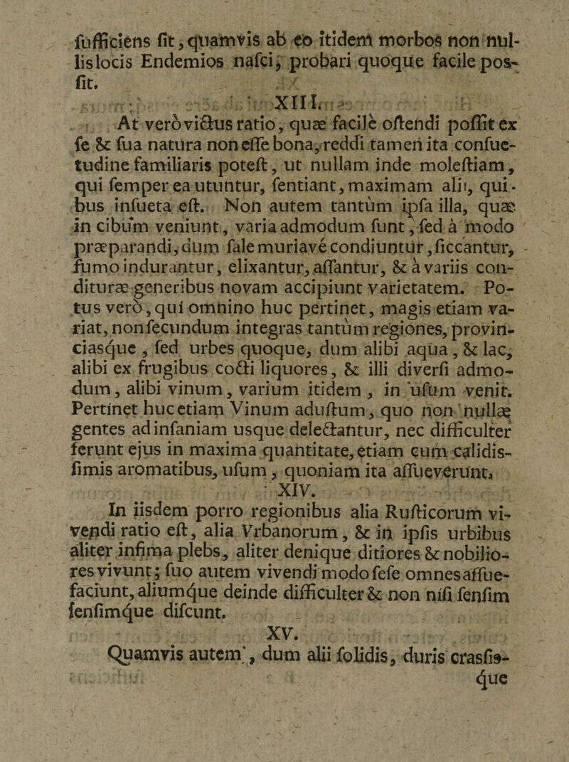ftifficiens fit, qtiamyis ab co Itidem morbos non nul- lislods Endemios nafci^ probari quoque facile pos- fit. At verovifius ratio, quae facile oftendi poffit ex fe Sc fua natura non efle bona, reddi tameriita confuc- tudine fanailiaris poteft, ut nullam inde moleftiam, qui femper ea utuntur, fentiant, maximam alii, qui¬ bus infueta eft. Non autem tantum ipfa illa, qua.', in cibifm veniunt, varia admodum funt, fed a modo praeparandi,dum falemuriavecondiuntut,ficcantur, - fumo indurantur, elixantur, affantur, &amp; a variis con¬ diturae'generibus novam accipiunt varietatem. Po¬ tus ver5,qui omnino huc pertinet, magis etiam va¬ riat, non fecundum integras tantum regiones, provin- ciasque , fed urbes quoque, dum alibi aqua, Sc lac, alibi ex frugibus cofii liquores, &amp; illi diverfi admo¬ dum, alibi vinum, varium itidem , in ufum venit. Pertinet hucetiam Vinum aduftum, quo non 'null* gentes adinfaniam usque deledantur, nec difficulter ferunt ejus in maxima quantitate, etiam eum calidis- fimis aromatibus, ufum, quoniam ita affueverunt, • XIV. In iisdem porro regionibus alia Rufticorum vi- vepdi ratio eft, alia Vrbanorum, &amp; in ipfis urbibus aliter,infima plebs, aliter denique ditiores &amp; nobilio¬ res vivunt; fuo autem vivendimodofefe omnesaffue- faciunt, aliumque deinde difficulter Sc non nlfi fenfim fenfimque difeunt. XV. Quamvis autem.', dum alii folidis, duris crasfis-^