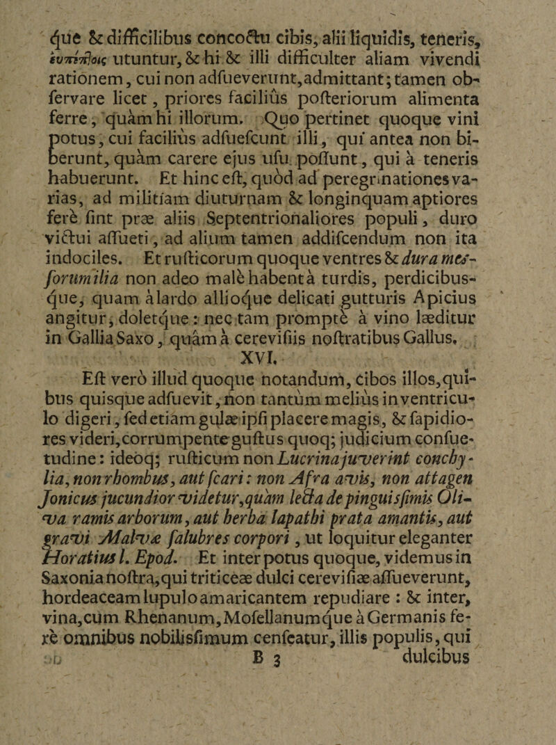 Sc difficilibus cottcoftu cibis, alii liquidis, teneris, utuntur, & hf Sc illi difficulter aliam vivendi rationem, cui non adfueveriint,admittant; tamen ob- fervare licet, priores facilius pofteriorum alimenta ferre, quam hi illorum. .Quo pertinet quoque vini potus; cui facilius adfuefeunt illi, qui antea non bU berunt, quam carere ejus ufu. poliunt , qui a teneris habuerunt. Et hinc eft, qubd ad peregrinationes va¬ rias, ad militiam diuturnam & longinquam aptiores ferb fint prae aliis Septentrionaliores populi, duro victui affueti, ad alium tamen addifcendum non ita indociles. Et rufticorum quoque ventres & dura mts-- forumilia non adeo malehabenta turdis, perdicibus¬ que, quam Mardo allioquc delicati gutturis Apicius angitur^ doletcjue: nec tam promptb a vino laeditur in Gallia Saxo, quam a cerevifiis noftratibus Gallus, XVI,^ Eft vero illud quoque notandurh. Cibos illos,qui- bus quisque adfuevit, non tantum melius in ventricu¬ lo digeri, fed etiam gulae ipfi placere magis, & fapidio- res videri,corrumpenteguftus quoq; judicium confue* tudine: ideoq; rudicum non Lucrina juserint conchy- lia^nonrhombus y aut fcari: non Afra auis^ non attagen joniem jucundior uidetur^quam leaa de pinguis fimis Oli^ <va ramis arborum y aut herba lapathi prata amantisy aut fraui Alali.)^ falubres corpori, ut loquitur eleganter loratius L Epod- Et inter potus quoque, videmus in Saxonianoftra,qui triticeae dulci cerevifiae aflTueverunt, hordeaceam lupulo amaricantem repudiare : Sc inter, vina,cum Rhenanum,MofellanumqueaGermanis fe¬ re omnibus nobilisfimum cenfcatur, illis populis,qui
