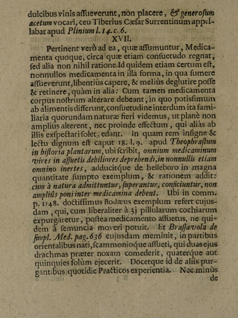 dulcibus vinis afllievemnt, non placere, ^generofum acetum vocari, ceu Tiberius Caefar Surrentinum appel¬ labat apud Plinium l. i4.c-^6. ■' xvn. Pertinent verbad ea, quaeafllimuntur. Medica¬ menta quoque, circa quae etiam confuetudo regnat, fcd alia non nihil ratione.Id quidem etiam certum eft, nonnullos medicamenta in illa forma, in qua fumere afrueverunt,libentiuscapere, &amp; melius degiutirepofle Sc retinere, quam in alia; Cum tamen medicamenta corpus noftrum alterare debeant, in quo potisfimum ab alimentis differunt,confuetudine interdum ita fami¬ liaria .quorundam naturae fieri videmus, utplanb non amplius alterent, nec proinde effeflum, qui alias ab illis exfpeSari folet , edant. In quam rem infigne Sc leftu dignum eft caput i8. l.g. apud Theophrajlum in hijloriaplMfarum,uhi{cr\hk, omnium medicaminum fvires in ajjuetis debiliores deprehendi,in nonnullis etiam omnino inertes, adducitque de helieboro in magna quantitate fumpto exemplum, &amp; rationem addit: cum a natura admittuntur, fuperantur, conficiuntur, non ampliUs poni inter medicamina debent. Ubi in comm. p.1148. doftifiTimusBodsus exemplum refert cujus- dam , qui, cum liberaliter a 5) piilularum cochiarum expurgaretur , poftea medicamento afFuetus, ne qui¬ dem a femuncia moveri potuit. Et Braffamola de fimpl.Med.pag.636 eujusdam meminit, in partibus orientalibus nati,fcammonio<^ue afllieti, qui duase|us drachmas praeter noxam comederit, quaterque aut quinquies folum ejecerit. Docetque id de aliis pur¬ gantibus. quotidie Prafticos experientia. Necminus /