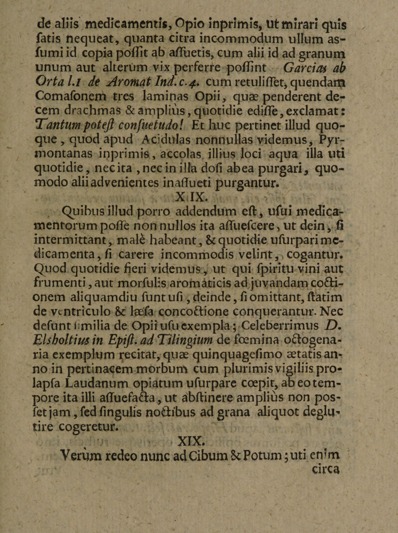 de allis medicamentis. Opio inprimis, tit mirari quis . fatis nequeat, quanta citra incommodum ullum as- fumi id copia poflit ab afTuetis, cum alii id ad granum unum aut alterum vix perferiJ^e pofllnt Garctoi ab Orta l.i de Aromat Ind.c-4, cum retuliflet-, quendara Comafonern tres laminas Opii, quae penderent de¬ cem drachmas &amp; amplius, quotidie edifle,exclamat: Tantum potejl confiietudol Et huc pertinet illud quo¬ que , quod apud Acidulas nonnullas videmus, Pyr- montanas inprimis, accolas illius loci aqua illauti quotidie, necita ,nec in illa dofi abea purgari, quo¬ modo alii advenientes inaffueti purgantur. XIX. Quibus illud porro addendum eft, ufui medica¬ mentorum poffe non nullos ita affuefcere, ut dein, fi intermittant, mal^ habeant, &amp; quotidie ufurpari me¬ dicamenta, fi carere incommodis velint,>cogantur. Quod quotidie fieri videmus,, ut qui fpiritu vini aut frumenti, aut morfulis aromaticis ad juvandam cofH- onem aliquamdiu funt ufi , deinde, fi omittant, ftatim de ventriculo hc laefa concoftione conquerantur. Nec defunt iimilia de Opii ufu exempla ; Celeberrimus D. Elsholtiusin Epijl. ad Tilingium de foemina oftogena- ria exemplum ^citat, quae quinquagefimo aetatis an¬ no in pertinacem morbum cum plurimis vigiliis pro- lapfa Laudanum opiatum ufurparc coepit, ab eo tem¬ pore ita illi affuefa&amp;a,ut abftinereamplius non pos- fet jam, fed fingulis notlibus ad grana aliquot deglu-* tire cogeretur. XIX. Verum redeo nunc ad Cibum Sc Potum ;uti en’m ' circa