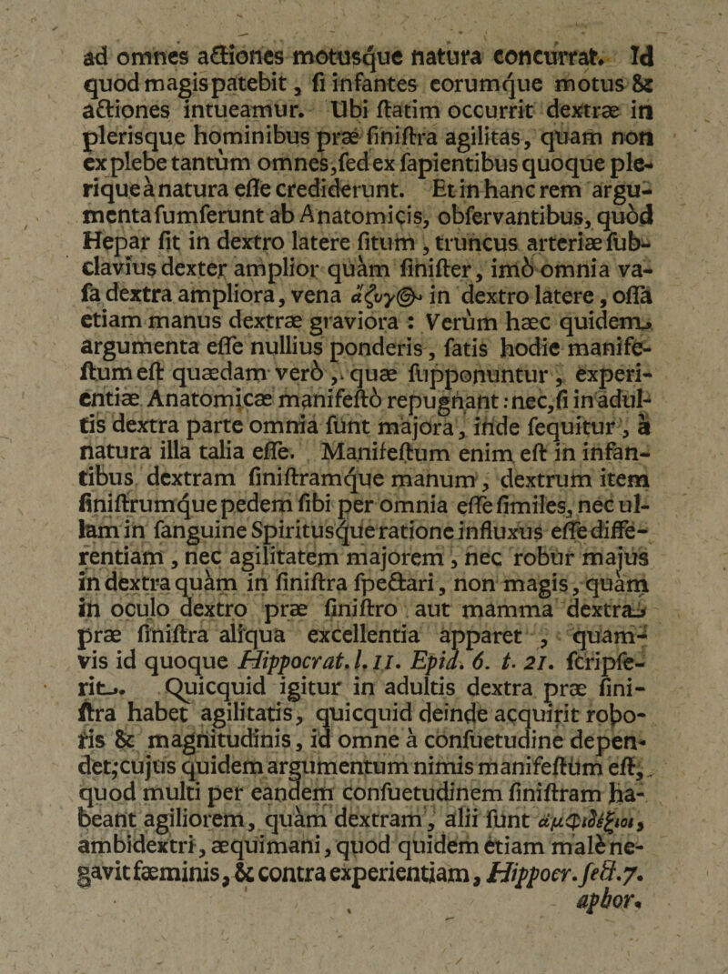 ad omnes ailiones motusque natura concurrat. Id quod magis patebit, fi infantes corumque motus Si aftiones intueamur. Ubi ftatim occurrit dejftrae in plerisque hominibus prae finiftra agilitas, quam non cxplebe tantum omnes,fedex fapientibus quoque ple- riquea natura eflfe credi^runt. Et in hanc rem argu¬ menta fumferunt ab Anatomicis, obfervantibus, qu6d Hepar fit in dextro latere fitum , truncus arteriae fubt. clavius dexter amplior qukm fihifter, im6 omnia va- fa dextra ampliora, vena a(vy(^ in dextro latere, oflTa etiam manus dextrae graviora : Verum haec quiderru argumenta efle nullius ponderis, fatis hodie manife- fturnefl: quaedam ver6 ,. quae fupponuntur, experi- critii Anatomicae manifeft6 repugnant ;nec,fi in adul¬ tis dextra parte omnia funt majora , iride fequitur, ii natura illa talia efie. Manifefium enim, eft in infan¬ tibus dextram finiftram^ue manum, dextrum item finiftrum4ue pedem fifai per omnia efie fimiles, nec ul¬ lam ih fanguine Spiritus^ue ratione influxus e^ diffe¬ rentiam , nec agilitatem majorem, nec robur majus in dextra quam in finiftra fpeSari, nonmagis, quam in oculo dextro prae finiftro aut mamma dextrai prae finiftra altqua excellentia apparet , quani-* vis id quoque Hippocrat. l. ll. Epia. 6. t- 2l. fcriplc- ritj. C^icquid igitur in adultis dextra prae fini¬ ftra habet agilitatis, quicquid deinde acquirit rpjjo- tis St magnitudinis, id omne a cbnfuetudine depen¬ det,*cujos quidemargumentum nimis manifefttim eft,, quod multi per eandem confuetudinem finiftram ha¬ beant agiliorem, qukm dextram , alii funt afi0iSe^iois ambidextri, aequimani, quod quidem etiam malSne- gavitfaeminis, &amp; contra experientiam, Hippoer.feS.y.