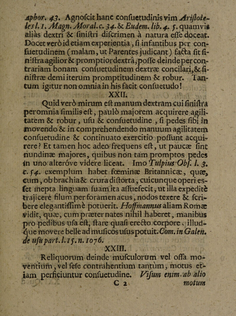 dphor. 43. Agnofcit hanc confuetudinis vim Arijlole- ies 1.1. yHagn. Aloral. c. 34.it. Eudem. lib. 4. quam vi» alias dextri 8c finiftri difcrimen a natura efTe doceat. Docet ver6 id etiam experientia, fi infantibus per con- fuetudinem (malam, ut Parentes judicant) fafta fitfi- niftra agilior &amp; promptior dextra, poirc deinde per con¬ trariam bonam confuetudinem dextrae conciIari,&amp; fi- niftrae demi iterum promptitudinem &amp; robur. Tan¬ tum igitur non omnia in his facit confuetudo! xxir. Quid ver6 mirum eft manum dextram cui finiltta peromniafimiliseft, paul6 majorem acquirere agili¬ tatem &amp; robur, ufu &amp; confuetudine , fi pedes fibi in movendo &amp; in comprehendendo manuum agilitatem confuetudine &amp;: continuato exercitio poffunt acqui¬ rere? Et tamen hoc adeo frequens eft, ut paucas fint nundinae majores, quibus non tam promptos pedes in uno altcrove videre liceat. Imo Tulpius'Obf. /. 3, t.U’ exemplum habet foeminae Britannicae, quaer, cum, ob brachiaSc crura diftorta, cuicunque operi es- fet mepta linguam fuam ita affuefecit, ut illa expediti trajicer^ filum per foramen acus, nodos texere 8c feri- bere elegantiffim^ potuerit. HoffmannusdXidimKom^ vidit, quae, cum praeter nates nihil haberet, manibus pro pedibus ufa eft, ftare quafi erefto corpore, illud- qiie movere belle ad muficos ufuspotuit. Cot». in Galen* ■ de ufupart. /. / j. n. ioy6. XXIII. Reliquorum deinde mufculorum vel oflTa mo- vent!ufh,vel fefe contrahentium tantum, motus et¬ iam. perficiuntur confuetudine. yifum enim*ab alio C zv motum
