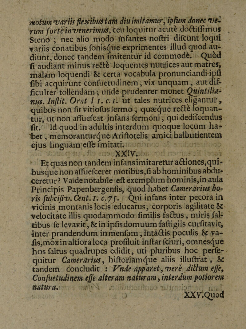 motutn^vafm flexibuitain diumitdmur,ip(um iontcn)t~ rum for te invenerimus, ceu loquitur acute ^doftiffimus Steno ; nec alio modo infantes noftri difcunt loqui variis conatibus fonisque exprimentes illud quod au¬ diunt, donec tandem imitentur id commodi. Qu6d fi audiant minus reft^ loquentes nutrices aut matres, malam loquendi &amp; certa vocabula pronimciandi ipfi fibi acquirunt confuetudinem, vix unquam, aut dif- Bculter tollendam; utide prudenter monet QUintilia- nus. Inftit. Orat l /. c. l. ut tales nutrices eligantur, <juibus non fit vitiofuslermo , quaei^ue refie loquan¬ tur, ut non afluefcat infans fermoni, qui dedifcendus fit. Id quod in adultis interdum quoque locum ha- iaet, memoranturque Ariftotelis amici balbutientem €jus linguam eflTe imitati. XJCIV. . Et quas non tandem infansimitaretur aftiones,qui¬ busque non affuefeeret motibus,fi ab hominibus abdu¬ ceretur? Valdenotabile eftexemplum hominis,inaula Principis Papenbergenfis, quod habet Camerarius ho¬ ris fiibciftv. Cent. i. c. 7j. Qui infans inter pecora in vicinis montanis locis educatus, corporis agilitate 8c velocitate illis quodammodo fimilis fa£tus, miris fal- tibus fe levavit,S:inipfisdomuurnfaftigiis curfitavit, inter prandendum in roenfam, intaffis poculis &amp; va- iis,moxinaltioraloca profiluit inftarfciuri,omnesque hos faltus quadrupes edidit, uti pluribus hoc perfe- quitur Camerarius, hiftoriam4ue aliis illuftrat, &amp; tandem concludit : Vhde apparet, vere diSim ejfe, Confuetudinem ej}e alteram naturam, interdum potior em natura. . .. ^ * XX7.Qug4