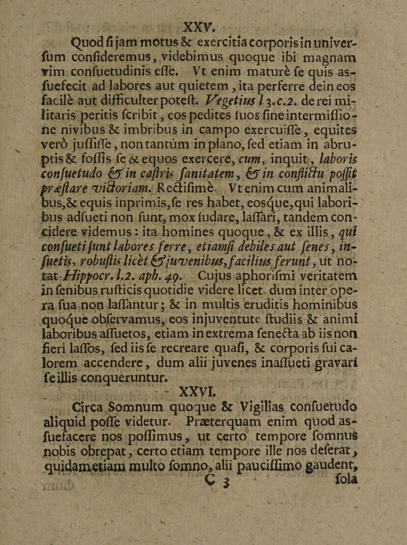 XXV. Quod fi jam motus &amp; exercitia corporlsinuuiVer- fum confideremus, videbimus quoque ibi magnam rim confuetudinis efle. Vt enim mature fe quis as- fuefecit ad labores aut quietem , ita perferre dein eos facile aut difficulter poteft. Vegetius 13.C.2. de rei mi¬ litaris peritis fcribit, eos pedites luos fineintermiffio- ne nivibus imbribus in campo exercuifle, equites ver6 juffiffie, non tantum in plano, fed etiam in abru- ptis&amp; foffis fe<d>t equos exercere, cum, inquit , laboris confuetudo ^in caflris fanitatem^ ^in confliSu pojjit proflare uiSoriam, ReSifime. Vt enim cum animali¬ bus,?^ equis inprimis,fe res habet, eosque,qui labori¬ bus adfueti non funt, mox (udare, lalTafi, tandem con* cidere videmus: ita homines quoque, &amp; ex illis, qui confueti funt labores ferre y etiamfi debiles aut fenes^ in- ' fuetis^ robuftis licet S^junuenibus^ facilius ferunt ^ ut no- tat Hippocr. 1.2. aph. 4g. Cujus aphorifmi veritatem infenibus rufticis quotidie videre licet, diim inter ope¬ ra fua non lafTantur; &amp; in multis eruditis hominibus quoque obfervamus, eos injuventute ftudiis &amp; animi laboribus aflTuetos, etiam in extrema fenefta ab iis non fieri la(Ibs, fed iis fe recreare quafi, &amp; corporis fui ca¬ lorem accendere, dum alii juvenes inaffueti gravari fe illis conqueruntur. - XXVI. Circa Somnum quoque &amp; Vigilias confuetudo aliquid poflTe videtur. Praeterquam enim qliod as* fuefaccre hos poffimus, ut certo tempore fomnus nobis obrepat, certo etiam tempore ille nos deferat > quidametiam multo fomno, alii pauciffimo gaudent,