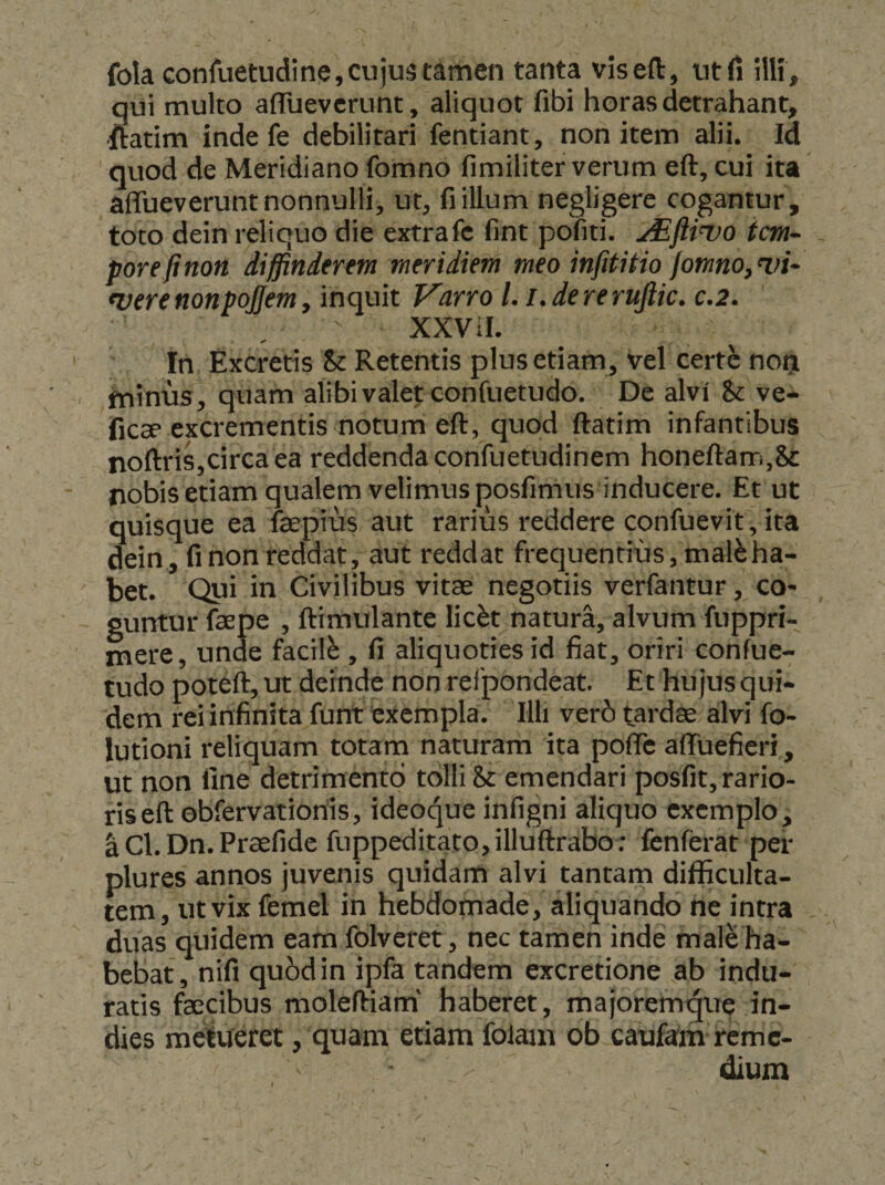 fola confuetudine, cujus tamen tanta viseft, titfi ilH, qui multo afTuevcrunt, aliquot fibi horas detrahant, 'ftatim inde fe debilitari fentiant, non item alii. Id quod de Meridiano fomno fimiliter verum eft, cui ita affueverunt nonnulli, ut, fi illum negligere cogantur, toto dein reliquo die extra fe fint pofiti. tcm* porefinon diffinderem meridiem meo infititio fomno, nn* werenonpojjem, inquit Varro L i.dererufiic. c.2. XXViI. In Excretis St Retentis plus etiam, vel certe nori fninus, quam alibi valet confuetudo. De alvi &amp; ve- fiC3P excrementis notum eft, quod ftatim infantibus noftris,circa ea reddenda corifuetudinem honeftam,&amp; nobis etiam qualem velimus posfimus inducere. Et ut quisque ea fepius aut rarius reddere confuevit, ita dein, fi non reddat, aut reddat frequentius, mal^ha-  bet. Qui in Civilibus vitas negotiis verfantur, co- guntur faspe , ftimulante lic^t natura, alvum fuppri- mere, unde facili , fi aliquoties id fiat, oriri confue¬ tudo poteft, ut deinde non refpondeat. Et hujus qui¬ dem rei infinita funt exempla. Illi ver6 tardae alvi fo- lutioni reliquam totam naturam ita pofTc affuefieri, ut non fine detrimento tolli &amp;: emendari posfit, rario¬ ris eft obfervationis, ideoque infigni aliquo exemplo, aCl.Dn.Praefide fuppeditato,illuftrabo: fenferat per plures annos juvenis quidam alvi tantam difficulta¬ tem, ut vix femel in hebdomade, aliquando ne intra duas quidem eam folveret, nec tamen inde male ha¬ bebat, nifi quod in ipfa tandem excretione ab indu¬ ratis fascibus moleftiam' haberet, majorerrn^re in- dies metueret, quam etiam folam ob caufam reme¬ dium