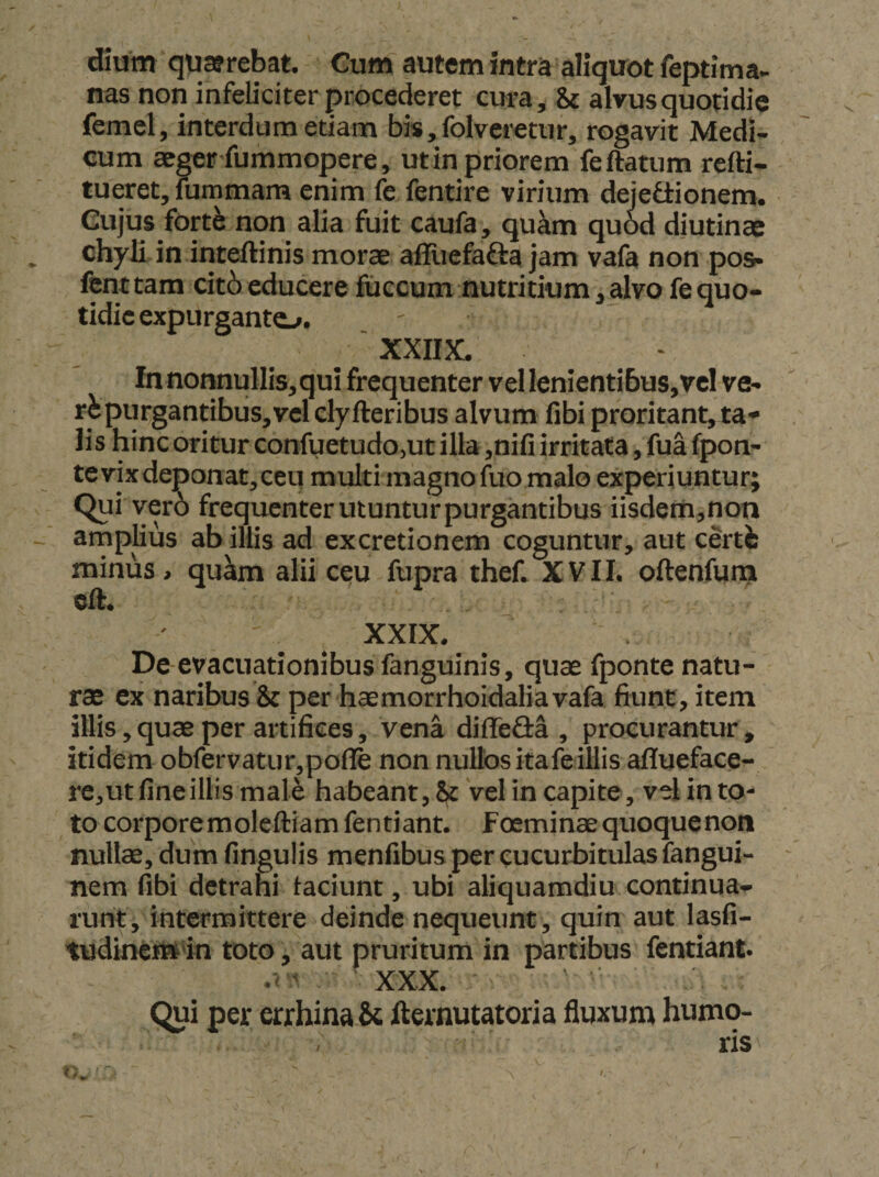 dium qusrebat. Gum autem intra aliquot feptima- nas non infeliciter procederet cura, ii alvusquotidie femel, interdum etiam bis.folveretur, rogavit Medi¬ cum ae^r fummopere, ut in priorem feftatum refti- tueret, uimmam enim fe fentire virium dejetiionem. Cujus fortfe non alia fuit caufa, qukm qu6d diutina: chyli in inteftinis morae alhiefafta jam vafa non pos» fcm tam cit6 educere fuccum nutritium, alvo fe quo¬ tidie expurganto. XXIIX. In nonnullis, qui frequenter vel lenientibus,vel ve- purgantibus, vel elyfteribus alvum fibi proritant, ta¬ lis hinc oritur confuetudo,uc illa ,nifi irritata, fua fpon- te vixdeponat,ceu multi magno fuo malo experiuntur; Qui ver6 frequenter utuntur purgantibus iisdem,non arnplius ab illis ad excretionem coguntur, aut certis minus , qu^m alii c^u fupra thef. XVII. oftenfurn cft. XXIX. De-evacuationibusfanguinis, quae fponte natu¬ rae ex naribus &amp; per haemorrhoidalia vafa fiunt, item illis, quae per artifices, vena diffefl-a , procurantur , itidem obfervatur,pofle non nullos ita fe illis aflueface- re,ut fineillis male habeant, ^ vel in capite, vel in to¬ to corporemoleftiam fentiant. f oeminaequoquenon nullae, dum fingulis menfibus per cucurbitulas fangui- nem fibi detrahi laciunt, ubi aliquamdiu continua¬ runt, intermittere deinde nequeunt, quin aut lasfi- tudinetttan toto, aut pruritum in partibus fentiant. ' XXX, Qui per errhinabc fternutatoria fluxum humo¬ ris t.