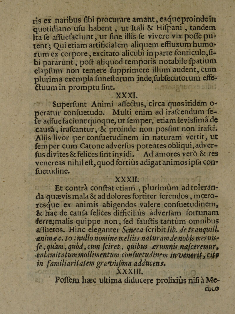 ris ex naribus fibi procurare amant, ea^ueprolndem quotidiano ufu habent, ut Itali hc Hifpani , tandem ita fe affuefaCiunt, ut fine illis fe vivere vix poffe pu¬ tent; Qui etiam artificialem aliquem effluxum humo¬ rum ex corpore, excitato alicubi in parte fonticulo^fi- bi pararunt, poft aliquod temporis notabile fpatium elapfum non temere fupprimere illum audent, cum plurima exempla funeftorum indejfubfecutorum efFe- ftuum in promptu fint. XXXL Superfnnt Animi affeftus, circa quos itidem o- peratur confuetudo. Multi enim ad irafcendum fe- fe adfuefaciuntquoque, ut fempcr, etiam levisfimadc ‘causi , irafcantur, &: proinde non posfintnon irafci. Aliis livor per confuetudinem in naturam vertit, ut femper cum Catone adverfus potentes obliqui,adver- fusdivites&felicesfintinvidi. Ad amores ver6 & res Venereas nihileft,quod fortius adigat animosipfa con* fuetudine, XXXII. Et contra conftat etiam , plurimum ad toleran¬ da quaevis mala & ad dolores fortiter ferendos, moero¬ resque ex animis abigendos valere confuetudinem, & hac de caufa felices difficilius adverfam fortunam ferre,‘malis quippe non, fed fauftis tantum omnibus afluetos. Hinc dtganiQr Seneca {cnbitlib.Jetranquill. anima c.io: nullo nomine melius naturam de nobis tneruis^ fe, quam , qu6dy cum fciret, quibus arumnis najceremur, aalamitatum mollimentum confuetudinem inisenerU, cit9 in familiaritatem grawisfma adducens^ XXXIII, ^ ' Peffem hsec nltima diducere prolixius nifi a Mc-