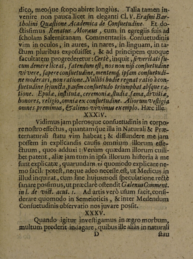 4ico, meoque fcopo abiret longius. Talia tamen in¬ venire non pauca licet in eleganti Cl. tholini Qu^eftione Academica de ponfuetudine- Et do- ftisfimus Renatus Aiomm, eum in egregiis fuis ad Ccholam Salernitanam Commentariis Confuetudinis vim in oculos, in aures, in nares, in linguam, in ta- Q:um pluribus expofuiffet, &amp; ad principem quoque facultatem, progrederetur: inquit ,fiveritati fu¬ cum demere liceat, fatendum efl, nos non nifi confuetuaine <vi^ere,fapereconfuetudine, mentem^ ipfam confuetudi- ne moderari, non ratione.Nullibi hodie regnat ratio a con^ fuetudine fejun&amp;a,pasfimconfuetudo triumphat abfquera^ tione. EpuU, injlituta, ceremoni£,jiudia,fama,din)itia^ honores, religio,omnia ex confuetudine. Aliorumsveftigia omnes premimus, ^alieno nsivimus exemplo. Haec ille. XXXiV. Vidimus jam plerosque confuetudinis in corpo» renoftrocffcftus, quantamc^ueillainNaturaliSc Prae- ternaturali ftatu vim habeat; &amp;t diffundere me jam poflem in explicandis caufis omnium illorum effe- fiuum, quos adduxi: Verum quaedam illorum cuili¬ bet patent, aliae jam tum in ipla illorum hiftoria a me funt explicatae, quarundam quomodo explicare ne¬ mo facilt poteft, neque adeo necefleeft, ut Medicus in illud inquirat , cum fme hujusmodi ipeculationereSfe fanare posfimus,ut praeclari offendit GalenusComment. ini. de <viS. acut. i. Ad artis ver6 ufum facit,confi- derare quomodo in Semcioticis, &amp; inter Medendum Confuetudinis obfervatio nos juvare posfit. .XXXV. Quando igitur inveffigamus in aegro morbum, inultum proderit indagare, quibus ille alias in naturali D ffau