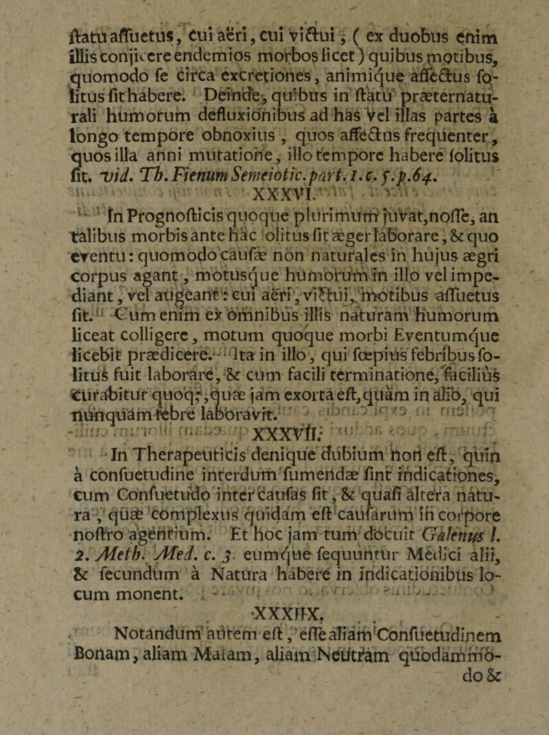ftattiaffuetus, Cul acri,cui viftui^ ( ex duobus enim illis conjicere endemios morbos licet) quibus motibus, quomodo fe (iii^ca cxcretiones, ariimique afledus fq- litus fit habere, peihde , quibus in ftatti-praeternatu- rali hiimorum defluxidnibus ad has Vel illas partes a Ibngo tempore obnoxius , quos affeflus frequenter, quos illa anni miitatiohe, illo tempore habere (olitus fit. 'vid^ Th. Fienum Semeiotic.part, /. c. j.p,64. ■ XXXVI/ - • ^ ■ ’ tn Prognofticis quoque plurimunt juVatjnofle, an talibus morbis antehac 'olitus fit aeger laborare, quo crentu: quomodo caufae non naturales in hujus aegri corpus agantmotusque hUrnorumin illo velimpe* diant J vel augeant': eui aerivvi?lui,;motibus afTuetus fit.^^ Cum enim ex omnibus illis nituram humorum liceat colligere, motum quoque morbi Eventumque licebit praedicere.--Ita in illo , qui foepius febribus fo- litu^ fuit laborare,& cum facili terminatione,facilius i^lirahituf quoq^jquae jam exorta eft,quam inalib, qui nhnquamtebre labbravrt. '' i^ ^ .- ro C XXXVft/ ^ ^ . ‘ ^ In Therapeuticis denique diibium hon ert, quin a confuetudine interdumTumendae fint ihdicaripnes, cum Confuetudo inter Cairfas (it, St quafi altera natu¬ ra!,^ qu^ ^coniplexus quidam eftxaufariirh ih corpore noftVo agi^hrium. Et hoc jam tunri'docuit Galenus L 2. Methi AIed. c. eumque fequunfUr Medici alii, & fecundum a NatUra habere in indicationibus lo¬ cum monent. ' •XXXIIX. • * «. ♦ • Notandum'aiitem eft ,'e(reaTicifh'Cdnfuetudifiem Bortam,aliam Maiam, aliam NeWam quodammd- ^ do &