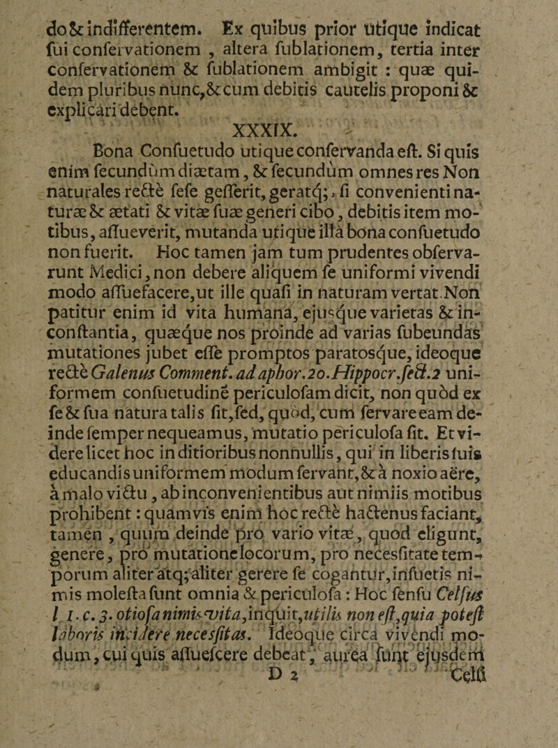 doSc Indifferentem. Ex quibus prior Utique indicat fui confervationem , altera fublationem, tertia inter confervationem &amp; fublationem ambigit : quae qui¬ dem pluribus nunc^Sccum debitis cautelis proponi &amp; explicari debent. xxxrx. Bona Confuetudo utique conferrandaeft. Si quis enim fecundum dieccam 5 fecundum omnes res Noa naturales refie fefe gefrerit,geratq;rfi convenienti na¬ turae &amp; sefati &amp;: vitae fuae generi cibo, debitis item mo¬ tibus, afTueverit, mutanda utique ilta bona confuetudo non fuerit. Hoc tamen jam tum prudentes obferva- runt Medici,non debere aliquem fe uniformi vivendi modo afruefacere,ut ille quafi in naturam vertat.Non patitur enim id vita humana, ejus^ue varietas &amp; in- conftantia, quaeque nos proinde ad varias fubeundas mutationes jubet efle promptos paratosque, ideoque x^QihGalenus Comment.adaphor,2o.Hippocr.feS.2 uni¬ formem confuetudine periculofam dicit, non qu6d ex fe&amp;fiia natura talis fit,fcd, quod, cum fervareeam de¬ inde femper nequeamus, mutatio periculofa fit. Et vi¬ dere licet hoc in ditioribus nonnullis, qui in liberis luis educandis uniformem'modum fervant,&amp; a noxio aere, a malo viSu, abinconvenientibus aut nimiis motibus prohibent: quamvis enini hoc refte haftenusfaciant;, tamen , quum deinde pro* vario vitae , quod eligunt, genere, pro^mutationclpcorum, pro necesfitatetem-? ■porum aliter'atq;aliter gerere fe cogahtur,irilbetis ni- iTiis moleftafunt omnia &amp;periculofa: Hoc fenfu Celfm l I-C.3. otiofanimk^itajinquk^ufilu non efl.quia potejl laboris incidere necesfitas, Ideoque circa vivendi mo¬ dum , c>ii quis afluefeere debeat ,' aiu‘qa 'i^^ f i ^
