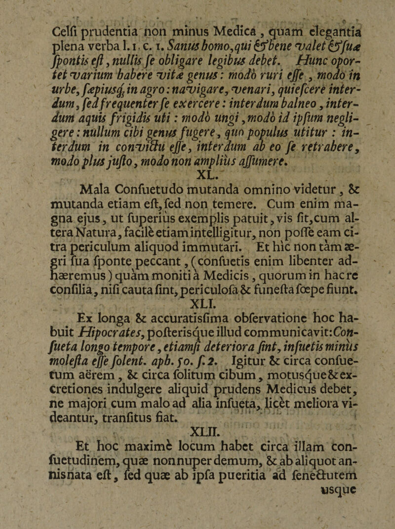 Celfi prudentia non minus Medica , quam elegantia plena verba 1, i. c. i. Sanmhomo,qui ^bene ‘valet^ftia /pontis ejl, nullis fe obligare legibus debet. Hunc opor¬ tet marium habere uit^ genus: modo ruri ejfe , modo iri urbe, f<epius^ in agro: navigare, venari, quiefcere inter¬ dum , fedfrequenterfe exercere: interdum balneo, inter¬ dum aquis frigidis uti: modo ungi, modo id ipfum negli- gere: nullum cibi genus fugere, quo populus utitur : in¬ terdum in conviSu eJfe, interdum ab eo fe retrahere, modo plusjufto, modo non amplius affumere. XL. Mala Confuetudo mutanda omnino videtur, Sc mutanda etiam eft,fed non temere. Cum enim ma¬ gna ejus, ut fuperius exemplis patuit,vis fit,cum al¬ tera Natura, facile etiam intelligitur, non pofTe eam ci¬ tra periculum aliquod immutari. Et hic non tam ae¬ gri lua fponte peccant, (confuctis enim libenter ad¬ haeremus ) quam moniti a Medicis, quorum in haere confilia, nifi cauta fint, peri culofa ic funefta foepe fiunt. XLI. Ex longa &amp; accuratisfima obfervatiohe hoc ha¬ buit Hipocrates, pofterisque illud eommunicavit:CoM- fueta longo tempore, etiamfi deteriora fint, infuetis minus molefia efie folent. aph. fo. f. 2. Igitur &amp; circa confue- tum aerem, &amp; circafoHtum cibum, motus^ue&amp;ex- cretiones indulgere aliquid prudens Medicus debet, ne majori cum malo ad alia infueta,, |ick meliora vi¬ deantur, tranfitus fiat. XLir. Et hoc maximi locum habet circa illam con- fuetudinem, quae nonnuperdemum, Scabaliquotan- nisriata eft , led quae ab jpfa pueritia ad fenefiutem usque