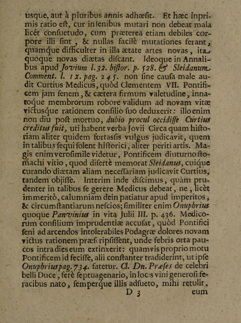 usque, aut a pluribus annis adhaefit. Et haec inpri- mis ratio eft, cur in lenibus mutari non debeat mala licet cbnfuetudo, cum praeterea etiam debiles cor¬ pore illi fint , &amp; nullas facile mutationes ferant, quamque difficulter in illa aetate artes novas , ita-> quoque novas diaetas difcant. Ideoquc in Annali¬ bus apud Jouium 1.32* hiflor, p* f28, ^ Sleidanunu Comment. L /x. pag. 24 f. non fine caufa male au¬ dit Curtius Medicus, qu6d Clementem VII. Pontifr- cem jam fenem,Sc caetera firmum valetudine, inna- toque membrorum robore validum ad novam vitae vifiusque rationem confilio fuo deduxerit: illoenim non diu poft mortuo, dubio procul occidijfe Curtius creditus fuit y uti habent verba Jovii Circa quam hifto- riam aliter quidem fortasfis vulgus judicavit, quem in talibu5 fequifolent hiftorici, aliter periti artis. Ma¬ gis enimverofimilevidetur. Pontificem diuturnofto- machi vitio, quod difert^ memorat Sleidanus^ cuique curando diitam aliam ncceffariam judicavit Curtius, tandem objiflTe. Interim inde difeimus, quam pru¬ denter in talibus fe gerere Medicus debeat, ne , lic^t immerito, calumniam dein patiatur apud imperitos, &amp; circumftantiarum nefcios;fimiliter enim Omphrius quoque Panuinius in vita Julii III. p. 436. Medico¬ rum confilium imprudentiae accufat, qu6d Pontifici feni ad arcendos intolerabiles Podagrae dolores novam vidus rationem praeftripfiflrent, unde febris orta pau¬ cos intra dfeseum extinxerit: quam vis proprio motu Pontificem id fecifle, alii conftanter tradiderint, ut ipfe Onuphriuspag,y34. fatetur. C/. Dn.Pr^fes de celebri belli Duce, fer^ feptuagenario, in locis vini generofi fe¬ racibus nato, fem per que illis adfueto, mihi retulit,