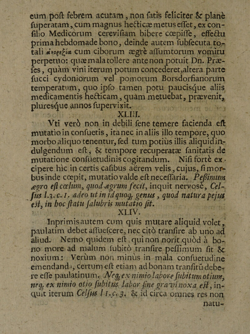 eum f)oft febrem acutam, non fatis feliciter Sc planb fuperatam, cum magnus helicae metus effet, ex con- filio Medicorum cerevifiam bibere coepiffe, effe&amp;u prima hebdomade bono, deinde autem fubfecuta tor tali cum ciborum aegre affumtorum vorhitu perpetuo: ciuae mala tollere ante non potuit Dn. Prae- fes, quam vini iterum potum concederet^altera parte fucci Cydoniorum vel pomorum Borsdorfianorum temperatum, quo ipfo tamen potu paucisque aliis mecficamentis heaicam, quam metuebat, praevenit, pluresque annos fupervixit. XLIIL Vti ver6 non in debili fene temere facienda eft mutatio in confuetis, ita nec in aliis illo tempore, quo morbo aliquo tenentur, fed tum potius illis aliquidia- dulgendum elT:, &amp; tempore recuperatae fanitatis de mutatione confuetudinis cogitandum. Nifi fort^ ex * - cipere hic ip certis cafibus aerem velis, cujus, fi mor¬ bus inde coepit, mutatio valde ell neccfraria. PeBimim iegro eft coelum, quod^grum fecit, inquit nervose, Cel-^ JmU.c.i. adeo ut in idquog^ genus, quod natura pejus tii, in hoc ftatu falubru mutatio fit. XLIV. Inprimisautem cum quis mutare aliquid volet, paulatim debet airuefcere, nec cit6 tranfire ab uno ad aliud. Nemo quidem eft, qui non norit.qu6d a bo¬ no more ad malum' fubit6 tranfire peflimum fit &amp; noxium ; Verum non minus in mala confuetudine emendand n certumeft etiam ad bonam tranfitu debe¬ re efle paulatinum, Meg^ex-nimiolabor-efiubitum otium, neg^ ex nimio otio fubitus labor fine grauinoxa eH, in- Quit iterum Celfys l l.c. 3. ^ id circa omnes res non natu-