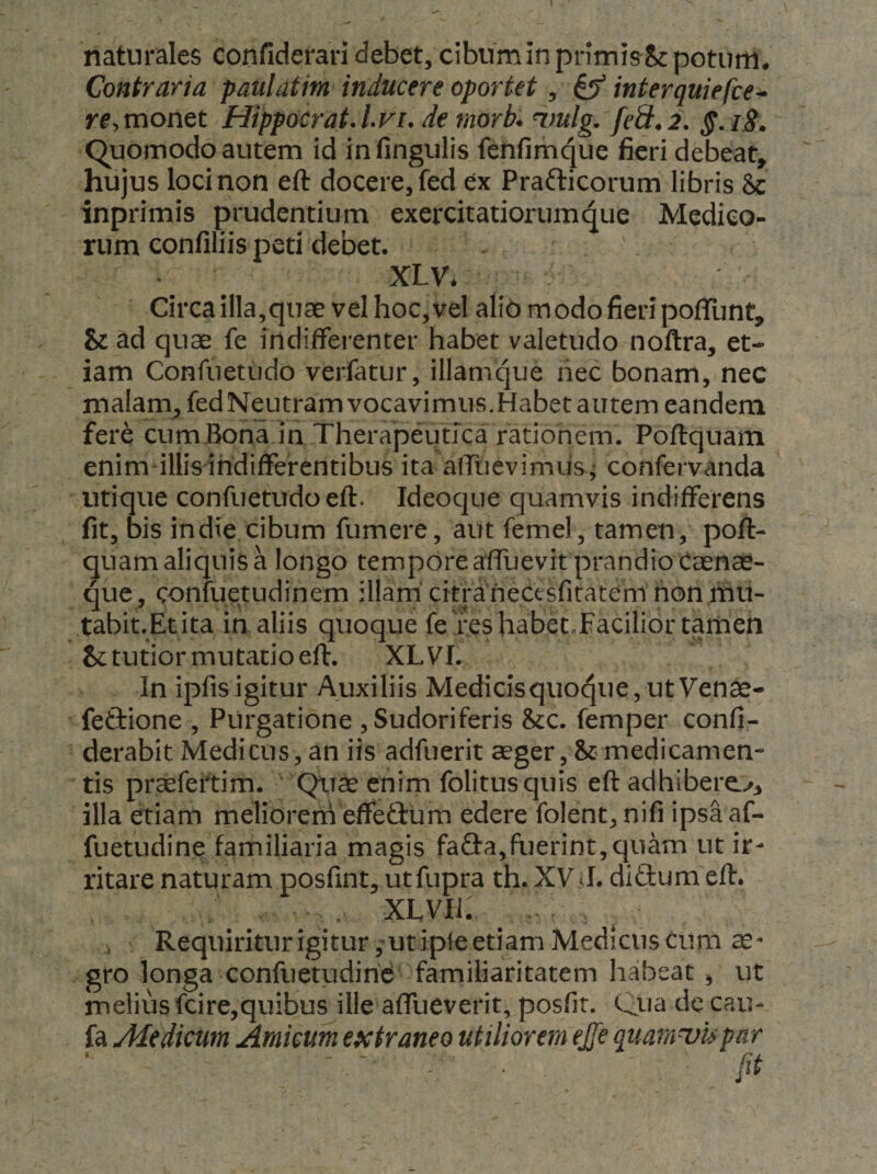 'naturales confiderari debet, cibum in primis Sc potum* Contraria paulatim inducere oportet, ^ interquiefce^ rf,monet Hippocrat,lvi, de morb* ^.mlg. feS.2. §.18. C^uomodo autem id in fingulis fenfimque fieri debeat, hujus loci non eft docere, fed ex Prafticorum libris &amp; inprimis prudentium exercitatiorumqiie Medico¬ rum confiliis peti debet. XLV* Circa illa,quae vel hoc, vel alio modo fieri poflTunt, &amp; ad quae fe indifferenter habet valetudo noftra, et¬ iam Confuetudo verfatur, illamque nec bonam, nec malam^fedNeutram vocavimus.Habet autem eandem fere cumBona in Therapeutica ratiohein. Poftquam enim illis indifferentibus ita affuevimus ^ confervanda utique confuetudo eft. Ideoque quamvis indifferens fit, bis indie cibum fumere, aut femel, tamen, poft- quam aliquis a longo tempore affuevit prandio Casnas- que, confuetudinem illam'citraneCesfitatem honmu^ tabit.Etita in aliis quoque fei:eshabetTacilior tamen &amp; tutior mutatio eft. XLVI. In ipfisigitur Auxiliis Medidsquoque,utVen^- feftione , Purgatione , Sudoriferis &amp;c. femper confi- derabit Medicus, an iis adfuerit aeger,&amp;medicamen¬ tis praefeitim. Qu^ enim folitus quis eftadhibero, illa etiam melioreni effeftum edere folent, nifi ipsaaf- fuetudine familiaria magis fa&amp;a,fuerint,quam ut ir¬ ritare naturam posfint, utfupra th. XV J. didum eft* , XLVIi. Requiriturigitur^utipfeetiam Medicus cum ae¬ gro longa confuetudirid familiaritatem habeat ^ ut melius fcire,quibus ille affueverit, posfit. Qua cic cau- fa Medicum Amicum extraneo utiliorem ejfe quara^upar - , . ftt