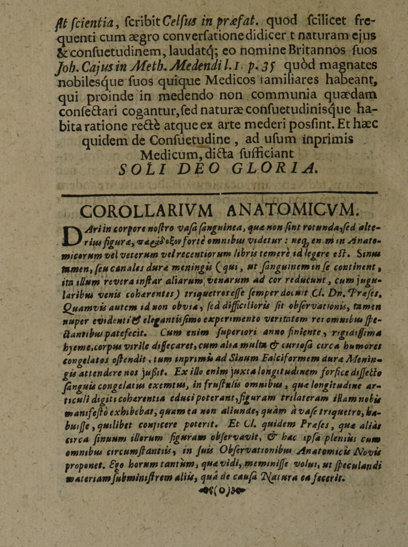 fit fcteniia, (cnbitCelfus inpr£fat. quod fcilicet fre¬ quenti cum aegro converfationedidicer tnaturam ejus &amp;confuetudinem,laudat(^; co nomine Britannos fuos Joh. Cajus in Metk Medendi 1.1- p. 3f qu^)d magnates nobileS(|ue fuos quique Medicos familiares habeant, qui proinde'in medendo non communia quaedam confeflari cogantur,fed naturae confuetudinis^ue ha¬ bita ratione reftb atque ex arte mederi posfint. Et hbec quidem de Confiietudine , ad ufum inprimis . Medicum, difta fufficiant SOLI DLO GLORI jl. COROLLARIVM ANATOMICVM. Dyirii» iorfore noflro vafi (anguinea^ <ffta non fint retnnda<ifid alte» rifis figureCy vA^^oJ^ovforte emmbtuvtdetnr: en ni tn Anate^ micernm vel veternm velrecentiomm libris temere id legere eSl, Siniu mmen) feu canalis dura meningis ut fingHmemtn [e continent^ imjlfum reverainftar aliarum,venarum ad cor reducunt, cum jugu» laribm venis coharentes) triquetroseffe [emperdoimt CU Dn,^rafes, Quamvis autem tdnon obvta-i feddiffictUoris fit ebfirvationis, tamen nuper evidentielegantisjimo expertmenio veritatem ret omntbtu fi?e» Hanttbuspatefecit. Cum enim /upenori anno finiente, ngtdtftma hyemctcorpus virile dtfifecareti cum alta multa cur tofi etrea humores congelatos ofiendit % tum inprtmi» ad Sinum Falciformem dura Meninm gis attendere nos )ufiit. Ex illo enim 'juxta longitudinem forfice dtjfeth finguU congelatus exemtus, infrufiulis omnibus, qua longitudine ar» ttcu/i digiti eoharentia educi poterant yfiguram trilateram iHamnohia mamfeflo exhibebat, quam ea non aliunde^ quam dvafi triquetro, ba» hutfie, quilibet conjicere potent. Et Cl. quidem Prafes, qua alias itrea finuum illorum figuram objervavit, &amp; hac tpfa plemus cum omnibus cmumftanttis y in Juis Obfervattonibm Anatomicis Novis proponet, Ego horum tantum j qua vidi, memtnijfe voluit ut Jpeculandi matenamjubmimfirem aliisy qui de caufi Natura ea fecerit.