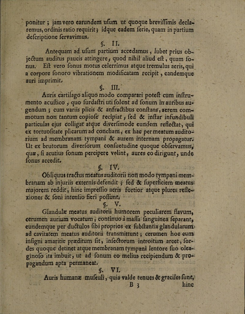 '' ponitur; jam vero earundem ufum ut quoque breviflimis decla*^ remus, ordinis ratio requirit j idque eadem feriC) quam in partium deferiptione fervavimus. Antequam ad ufum partium accedamus i Jubet prius ob~ jc^lrum auditus paucis attingere/ quod nihil aliud eft, quam fo« nus.- Eft vero fonus motus celerrimus atque tremulus acris, qui a corpore fonoro vibrationem rriodificatam recipit, eandemque auri imprimis ' - - . IIL' Auris cartilago aliquo modo Comparari poteft cum inftru» , mento acuftico, quo furdaftriutifolent ad fonum inauribus au^ ' gendum 5 Cum variis plicis &amp; anfrJdibus conftanf, acrem com¬ motum non tantum copiofe’ recipiat f fcd &amp; inftar infundibuli particulas ejuS colligat atque diverfimode eundem refledat, qui cx tortuofitate plicarurnad concham, cx hac per meatum audito¬ rium ad membranam tympani &amp; aurem internam propagatur^ Ut ex brutorum diverforum confuetudinc quoque oblervamus^' quae, fi acutius fonum percipere velint, aures eo dirigunt, undo fonus acceditr Obliquus tradus meatus auditorii fiofi modo tympani mem-^ branam ab injuriis externis defendit i fcd &amp; fupcrficicm*meatus? majorem reddit, hinc imprcllio aeris fortior atque plures refle-^ xiones &amp; fbni intenfio fieri pofliinf, - * ' ' §• V. Glandulae meatus auditorii humorem peculiarem flavum, cerumen aurium vocatum, continuo amafla ianguinea Icparant, cundemque per dudulos fibf proprios ex fubftantra glandularunt: ad cavitatem meatus auditorii transmittunt} Cerumen hoc cum infigni amaritie praeditum fit, infedorum ‘intrexitum arcet, for- des quoque detinet atque membranam tympani lentore fuo olca-^ ginoib ita imbuit, ut ad fonum eo melius recipiendum &amp; pro»- pagandum apta permaneat^ §. VI. Auris humanae mufculi, quia valde tenues5cgracilesfimf, B 3 hinc