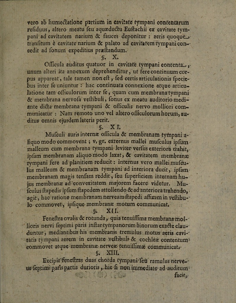 vero aB Bumeiflatione piartiuih iii cavitate' tympani contentarum refiduus, altero meatu fcu aqusedudhi Euftachii ex cavitate tym¬ pani ad cavitatem narium &amp; fauces deponitur : aeris quoqucj- tranfitum c cavitate narium &amp; palato ad cavitSatemtympahicon-' cedit ad fonum' expeditius pratftandum. ^ ■ X. Oflicula auditus quatuor in cavitate-tympani contenta!» j- unum alteri ka annexum deprehenditur, ut fere continuum cor¬ pus appareat', tale tamen non cft j lcd certis articulationis Ipccic- bus inter fe uniuntur hac continuata connexione atque articu¬ latione tam^olHculorum inter fe, quam cum membrana tympani Sc membrana nervofa veftibuli, fonus ex meatu auditorio medi¬ ante di6ta'membrana tympani &amp; officulis' nervo molliori com¬ municatur : Nam rc^moto uno vel alteroofficulorumhorum,au- ditus omnis ejusdem lateris perit. §. XI; Mufculi auris internae oflicula &amp; memSranam tyftipani a- liquo modo commovent j Vrgr* externus mallei mufculus ipfimi malleum cum membrana tympani’ leviter verfus exteriora trahits jplam membranam aliquo modo laxat, Sc cavitatem membranae tympani fere ad planitiem reducit: internus vero mallei mufeu- liis malleum &amp; membranam tympani ad interiora ducit,' iplam ' membranam magis tenfam reddit, leu fuperficiem internam hu-' jus membranae adconvexitatem majorem facere* videtur. fculus ftapedis ipfum ftapedem attollendo &amp;ad'anterioratrahcndoj * agit, hac ratione membranam nerveamftapedi affixam in veflibu-»'’ lo commovet j ipfique'membranae motum communicat* XII. Feneftra ovalis &amp; rotunda , quia tenuiflima membrana imol-' ■ floris nervi feptimi pariS inftar tympanorum binorum cxad:c clau** duntur, mediantibus his'membranis tremulus .motus aeris cavi-^ •tatis tympani aerem in cavitate .vefl:ibulr &amp; cochleae contentuns^ commovet atque membranae nerveae' tenuiflimae communicat«r ^ XIIL Excipife^ncflras duas chorda tympanrfetl ramulus nervc»’ lis^^^feptinaip^rls partis durioris non imtnediatc^ ad‘auditum^ -• f&amp;city