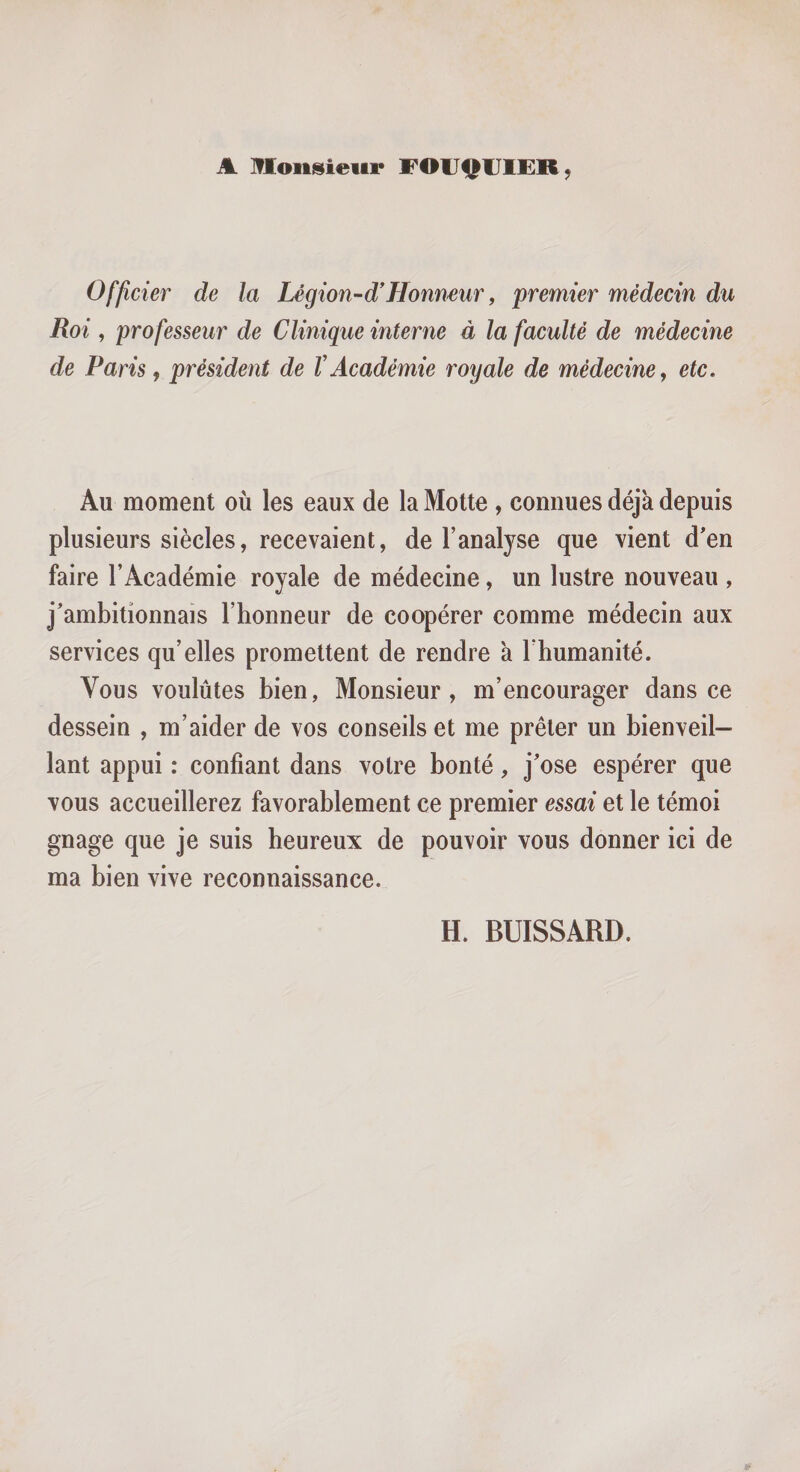 A monsieur FOlJf^UI£R; Officier de la Légion-d'Honneur, premier médecin du Roi , professeur de Clinique interne à la faculté de médecine de Paris, président de VAcadémie royale de médecine, etc. Au moment où les eaux de la Motte , connues déjà depuis plusieurs siècles, recevaient, de l’analyse que vient d'en faire l’Académie royale de médecine, un lustre nouveau , j'ambitionnais l’honneur de coopérer comme médecin aux services qu’elles promettent de rendre à l’humanité. Vous voulûtes bien, Monsieur, m’encourager dans ce dessein , m’aider de vos conseils et me prêter un bienveil¬ lant appui : confiant dans votre bonté, j'ose espérer que vous accueillerez favorablement ce premier essai et le témoi gnage que je suis heureux de pouvoir vous donner ici de ma bien vive reconnaissance.