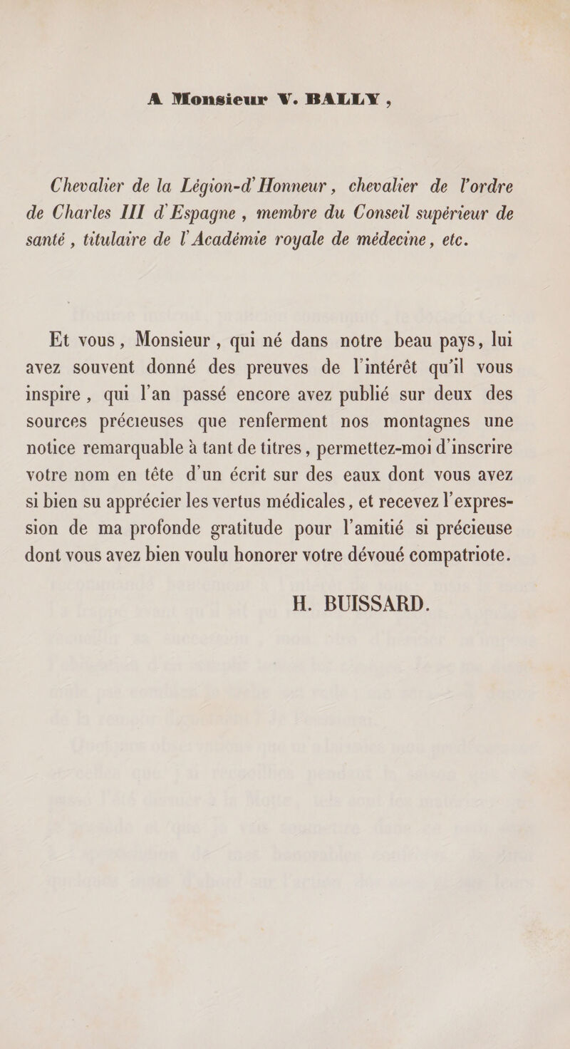 A monsieur T. BAIiliY , Chevalier de la Légion-d'Honneur ^ chevalier de Vordre de Charles III d Espagne , membre du Conseil supérieur de santé f titulaire de V Académie royale de médecine y etc. Et vous, Monsieur, qui né dans notre beau pays, lui avez souvent donné des preuves de 1 intérêt qu'il vous inspire , qui l’an passé encore avez publié sur deux des sources précieuses que renferment nos montagnes une notice remarquable 'a tant de titres, permettez-moi d’inscrire votre nom en tête d’un écrit sur des eaux dont vous avez si bien su apprécier les vertus médicales, et recevez l’expres¬ sion de ma profonde gratitude pour l’amitié si précieuse dont vous avez bien voulu honorer votre dévoué compatriote.