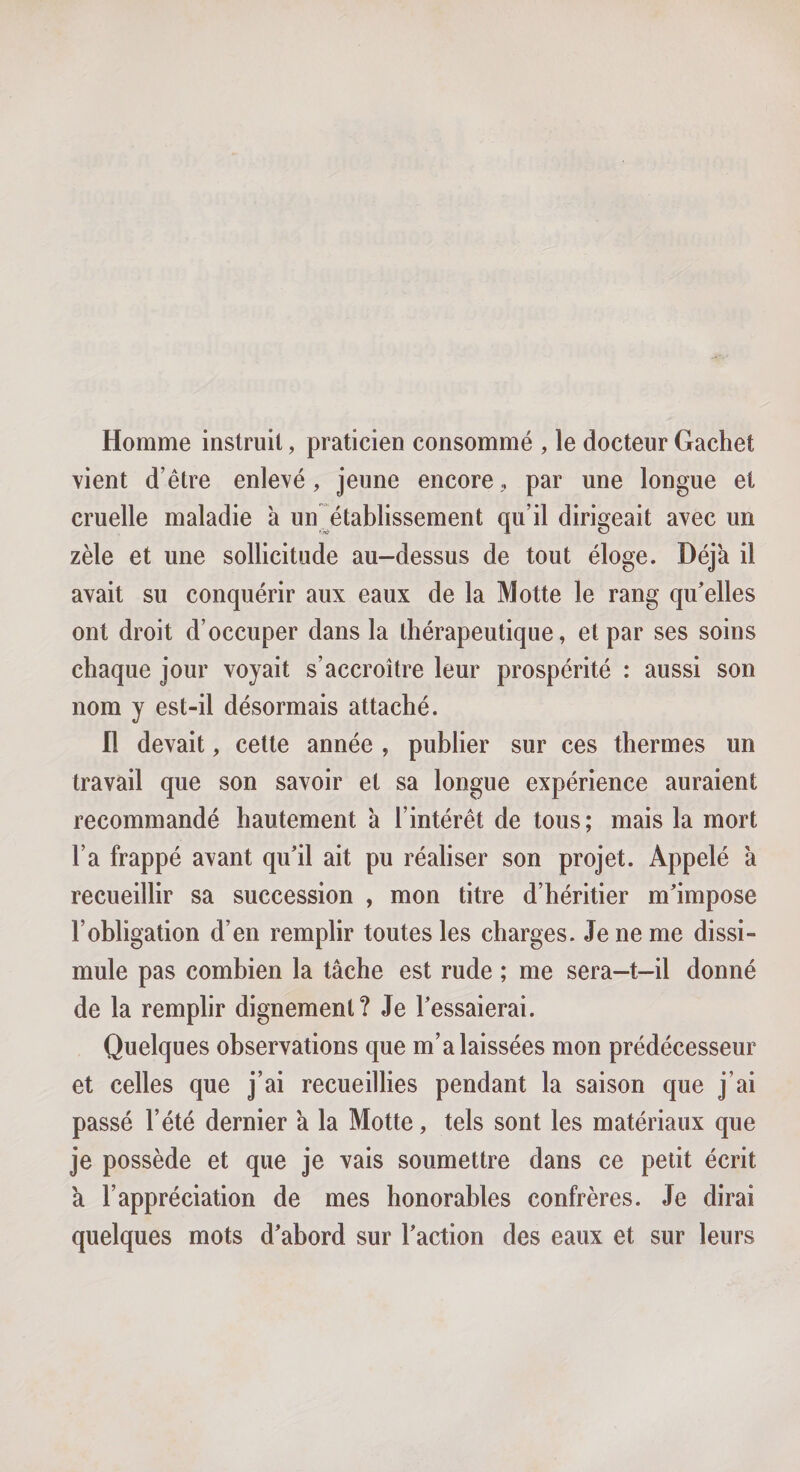 Homme instruit, praticien consommé , le docteur Gachet vient d’être enlevé, jeune encore,, par une longue et cruelle maladie à un établissement qu’il dirigeait avec un zèle et une sollicitude au-dessus de tout éloge. Déjà il avait su conquérir aux eaux de la Motte le rang qu'elles ont droit d’occuper dans la thérapeutique, et par ses soins chaque jour voyait s’accroître leur prospérité : aussi son nom y est-il désormais attaché. Il devait, cette année , publier sur ces thermes un travail que son savoir et sa longue expérience auraient recommandé hautement à l’intérêt de tous; mais la mort l’a frappé avant qu'il ait pu réaliser son projet. Appelé à recueillir sa succession , mon titre d’héritier m'impose l’obligation d’en remplir toutes les charges. Je ne me dissi¬ mule pas combien la tâche est rude ; me sera—t-il donné de la remplir dignement? Je l'essaierai. Quelques observations que m’a laissées mon prédécesseur et celles que j’ai recueillies pendant la saison que j’ai passé l’été dernier à la Motte, tels sont les matériaux que je possède et que je vais soumettre dans ce petit écrit a l’appréciation de mes honorables confrères. Je dirai quelques mots d'abord sur l'action des eaux et sur leurs